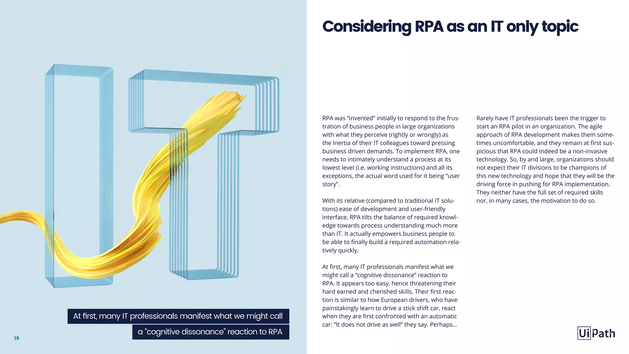 19
RPA was “invented” initially to respond to the frus-
tration of business people in large organizations
with what they perceive (rightly or wrongly) as
the inertia of their IT colleagues toward pressing
business driven demands. To implement RPA, one
needs to intimately understand a process at its
lowest level (i.e. working instructions) and all its
exceptions, the actual word used for it being “user
story”.
With its relative (compared to traditional IT solu-
tions) ease of development and user-friendly
interface, RPA tilts the balance of required knowl-
edge towards process understanding much more
than IT. It actually empowers business people to
be able to finally build a required automation rela-
tively quickly.
At first, many IT professionals manifest what we
might call a “cognitive dissonance” reaction to
RPA. It appears too easy, hence threatening their
hard earned and cherished skills. Their first reac-
tion is similar to how European drivers, who have
painstakingly learn to drive a stick shift car, react
when they are first confronted with an automatic
car: ”It does not drive as well” they say. Perhaps...
Rarely have IT professionals been the trigger to
start an RPA pilot in an organization. The agile
approach of RPA development makes them some-
times uncomfortable, and they remain at first sus-
picious that RPA could indeed be a non-invasive
technology. So, by and large, organizations should
not expect their IT divisions to be champions of
this new technology and hope that they will be the
driving force in pushing for RPA implementation.
They neither have the full set of required skills
nor, in many cases, the motivation to do so.
ConsideringRPAasanITonlytopic
At first, many IT professionals manifest what we might call
a “cognitive dissonance” reaction to RPA
 