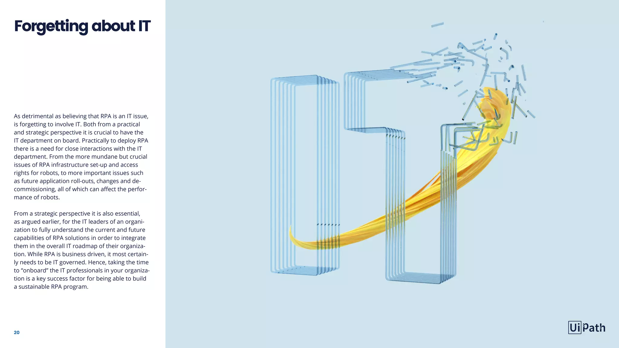 20
As detrimental as believing that RPA is an IT issue,
is forgetting to involve IT. Both from a practical
and strategic perspective it is crucial to have the
IT department on board. Practically to deploy RPA
there is a need for close interactions with the IT
department. From the more mundane but crucial
issues of RPA infrastructure set-up and access
rights for robots, to more important issues such
as future application roll-outs, changes and de-
commissioning, all of which can affect the perfor-
mance of robots.
From a strategic perspective it is also essential,
as argued earlier, for the IT leaders of an organi-
zation to fully understand the current and future
capabilities of RPA solutions in order to integrate
them in the overall IT roadmap of their organiza-
tion. While RPA is business driven, it most certain-
ly needs to be IT governed. Hence, taking the time
to “onboard” the IT professionals in your organiza-
tion is a key success factor for being able to build
a sustainable RPA program.
ForgettingaboutIT
 