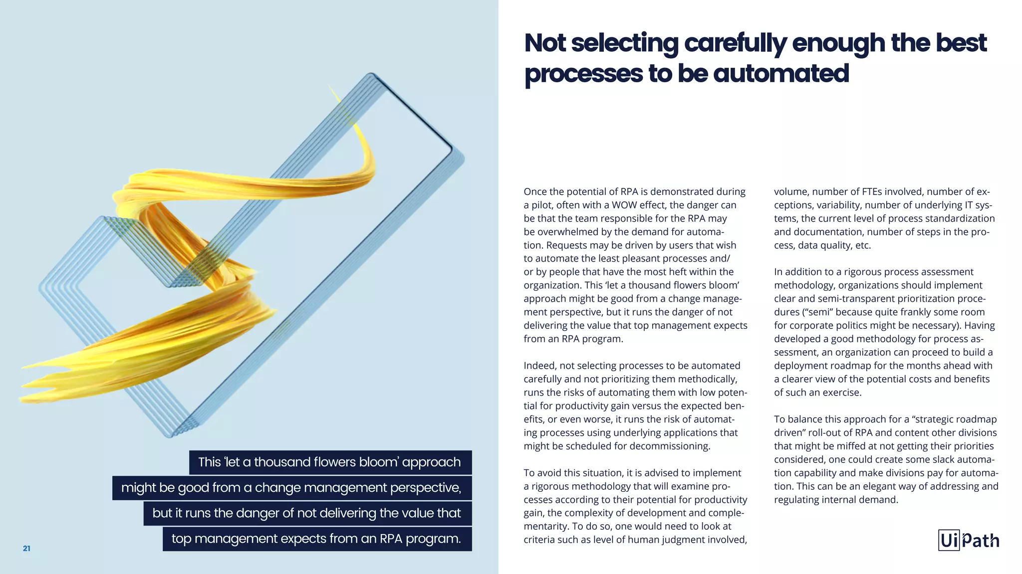 21
Once the potential of RPA is demonstrated during
a pilot, often with a WOW effect, the danger can
be that the team responsible for the RPA may
be overwhelmed by the demand for automa-
tion. Requests may be driven by users that wish
to automate the least pleasant processes and/
or by people that have the most heft within the
organization. This ‘let a thousand flowers bloom’
approach might be good from a change manage-
ment perspective, but it runs the danger of not
delivering the value that top management expects
from an RPA program.
Indeed, not selecting processes to be automated
carefully and not prioritizing them methodically,
runs the risks of automating them with low poten-
tial for productivity gain versus the expected ben-
efits, or even worse, it runs the risk of automat-
ing processes using underlying applications that
might be scheduled for decommissioning.
To avoid this situation, it is advised to implement
a rigorous methodology that will examine pro-
cesses according to their potential for productivity
gain, the complexity of development and comple-
mentarity. To do so, one would need to look at
criteria such as level of human judgment involved,
volume, number of FTEs involved, number of ex-
ceptions, variability, number of underlying IT sys-
tems, the current level of process standardization
and documentation, number of steps in the pro-
cess, data quality, etc.
In addition to a rigorous process assessment
methodology, organizations should implement
clear and semi-transparent prioritization proce-
dures (“semi” because quite frankly some room
for corporate politics might be necessary). Having
developed a good methodology for process as-
sessment, an organization can proceed to build a
deployment roadmap for the months ahead with
a clearer view of the potential costs and benefits
of such an exercise.
To balance this approach for a “strategic roadmap
driven” roll-out of RPA and content other divisions
that might be miffed at not getting their priorities
considered, one could create some slack automa-
tion capability and make divisions pay for automa-
tion. This can be an elegant way of addressing and
regulating internal demand.
Notselectingcarefullyenoughthebest
processestobeautomated
This ‘let a thousand flowers bloom’ approach
might be good from a change management perspective,
but it runs the danger of not delivering the value that
top management expects from an RPA program.
 