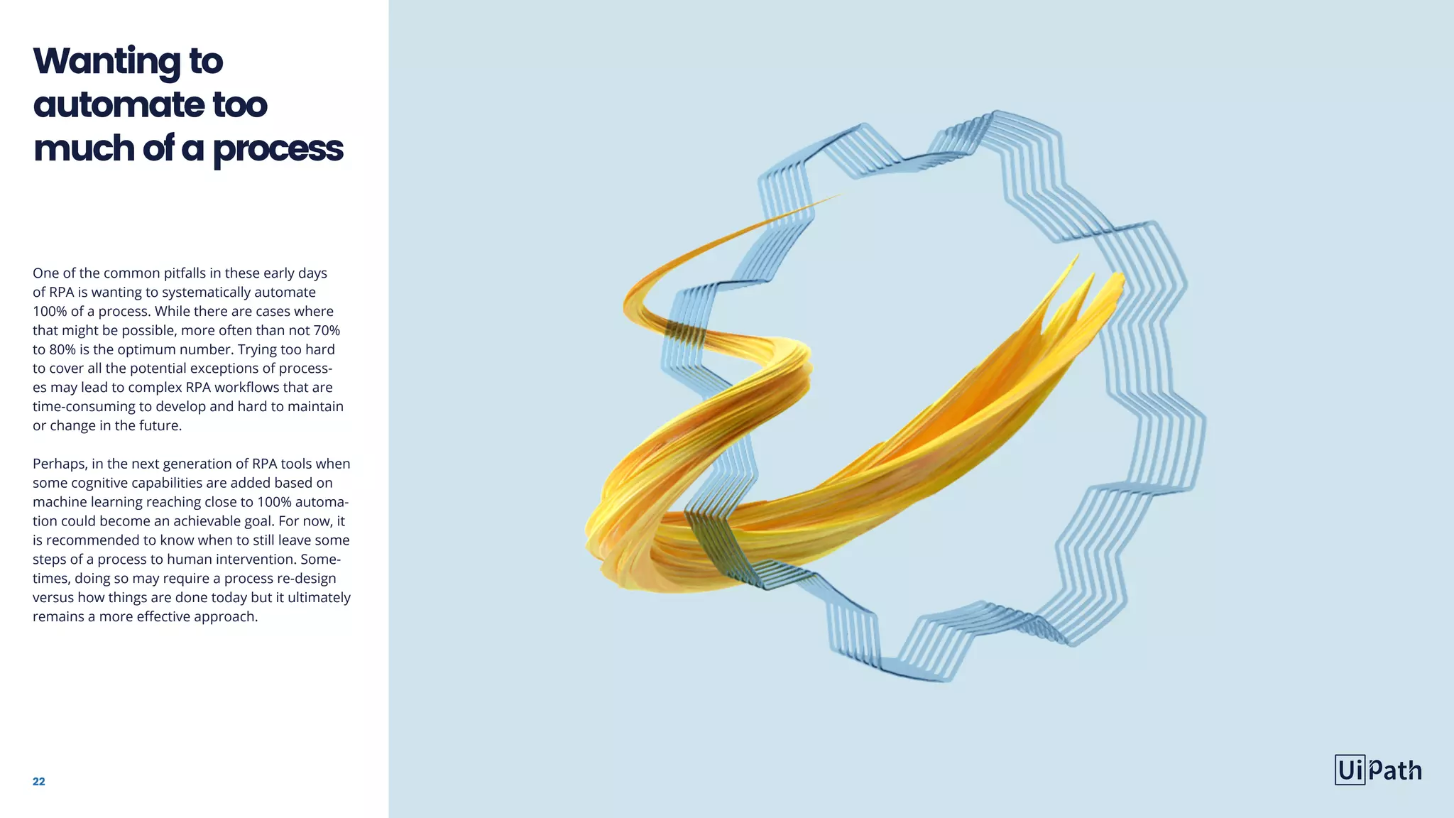 22
One of the common pitfalls in these early days
of RPA is wanting to systematically automate
100% of a process. While there are cases where
that might be possible, more often than not 70%
to 80% is the optimum number. Trying too hard
to cover all the potential exceptions of process-
es may lead to complex RPA workflows that are
time-consuming to develop and hard to maintain
or change in the future.
Perhaps, in the next generation of RPA tools when
some cognitive capabilities are added based on
machine learning reaching close to 100% automa-
tion could become an achievable goal. For now, it
is recommended to know when to still leave some
steps of a process to human intervention. Some-
times, doing so may require a process re-design
versus how things are done today but it ultimately
remains a more effective approach.
Wantingto
automatetoo
muchofaprocess
 