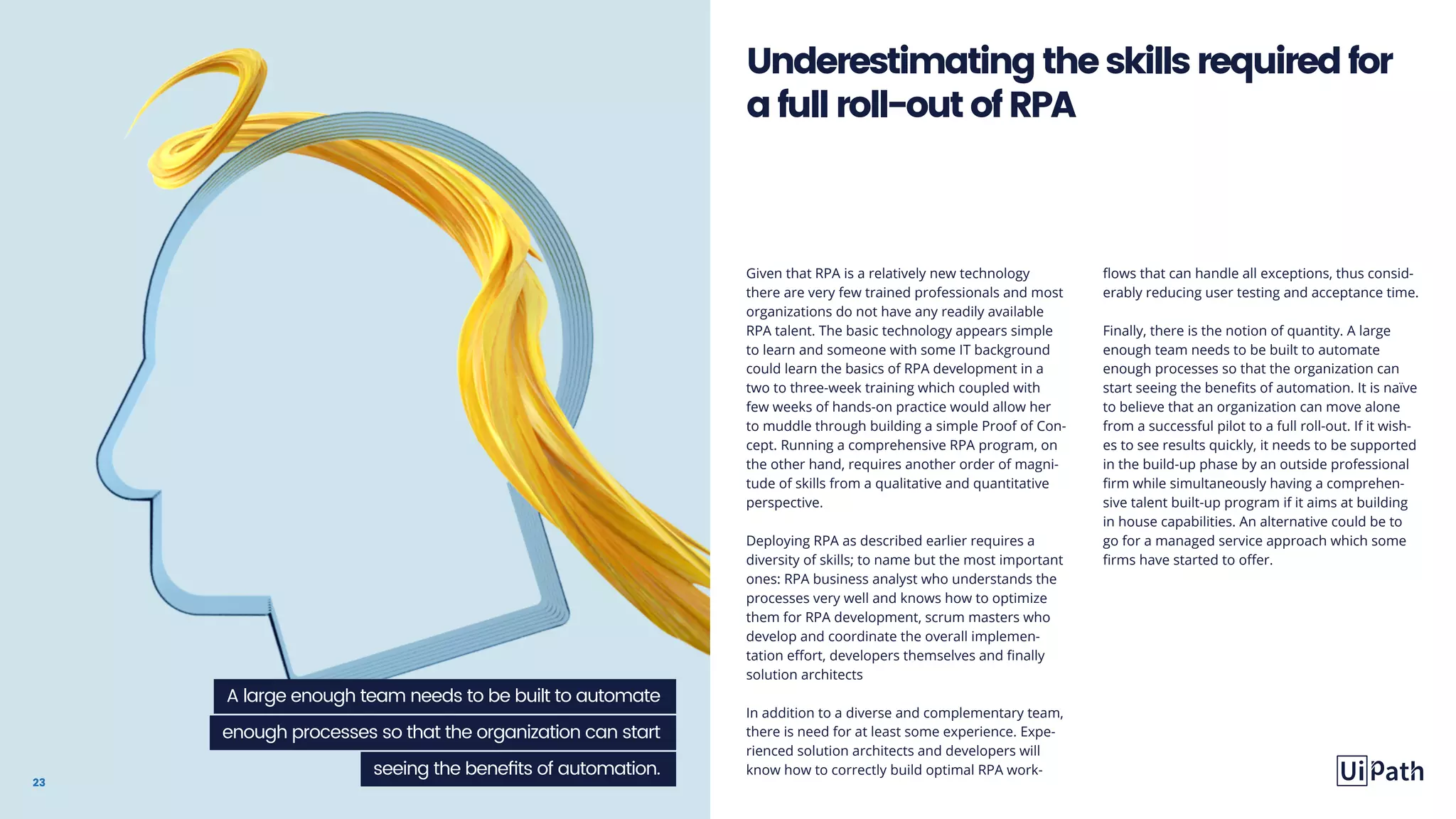 23
Given that RPA is a relatively new technology
there are very few trained professionals and most
organizations do not have any readily available
RPA talent. The basic technology appears simple
to learn and someone with some IT background
could learn the basics of RPA development in a
two to three-week training which coupled with
few weeks of hands-on practice would allow her
to muddle through building a simple Proof of Con-
cept. Running a comprehensive RPA program, on
the other hand, requires another order of magni-
tude of skills from a qualitative and quantitative
perspective.
Deploying RPA as described earlier requires a
diversity of skills; to name but the most important
ones: RPA business analyst who understands the
processes very well and knows how to optimize
them for RPA development, scrum masters who
develop and coordinate the overall implemen-
tation effort, developers themselves and finally
solution architects
In addition to a diverse and complementary team,
there is need for at least some experience. Expe-
rienced solution architects and developers will
know how to correctly build optimal RPA work-
flows that can handle all exceptions, thus consid-
erably reducing user testing and acceptance time.
Finally, there is the notion of quantity. A large
enough team needs to be built to automate
enough processes so that the organization can
start seeing the benefits of automation. It is naïve
to believe that an organization can move alone
from a successful pilot to a full roll-out. If it wish-
es to see results quickly, it needs to be supported
in the build-up phase by an outside professional
firm while simultaneously having a comprehen-
sive talent built-up program if it aims at building
in house capabilities. An alternative could be to
go for a managed service approach which some
firms have started to offer.
Underestimatingtheskillsrequiredfor
afullroll-outofRPA
A large enough team needs to be built to automate
enough processes so that the organization can start
seeing the benefits of automation.
 