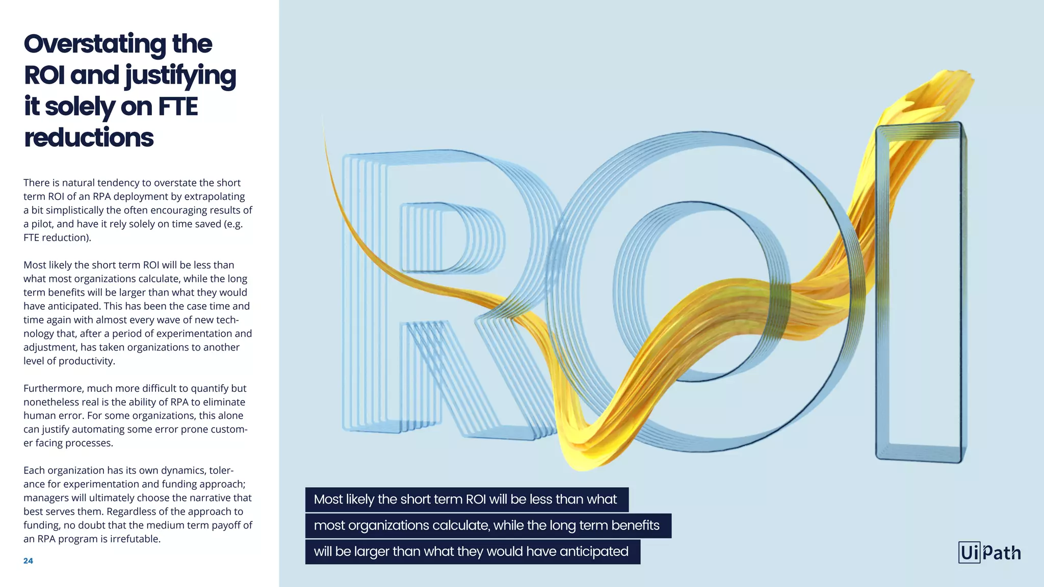 24
There is natural tendency to overstate the short
term ROI of an RPA deployment by extrapolating
a bit simplistically the often encouraging results of
a pilot, and have it rely solely on time saved (e.g.
FTE reduction).
Most likely the short term ROI will be less than
what most organizations calculate, while the long
term benefits will be larger than what they would
have anticipated. This has been the case time and
time again with almost every wave of new tech-
nology that, after a period of experimentation and
adjustment, has taken organizations to another
level of productivity.
Furthermore, much more difficult to quantify but
nonetheless real is the ability of RPA to eliminate
human error. For some organizations, this alone
can justify automating some error prone custom-
er facing processes.
Each organization has its own dynamics, toler-
ance for experimentation and funding approach;
managers will ultimately choose the narrative that
best serves them. Regardless of the approach to
funding, no doubt that the medium term payoff of
an RPA program is irrefutable.
Overstatingthe
ROIandjustifying
itsolelyonFTE
reductions
Most likely the short term ROI will be less than what
most organizations calculate, while the long term benefits
will be larger than what they would have anticipated
 