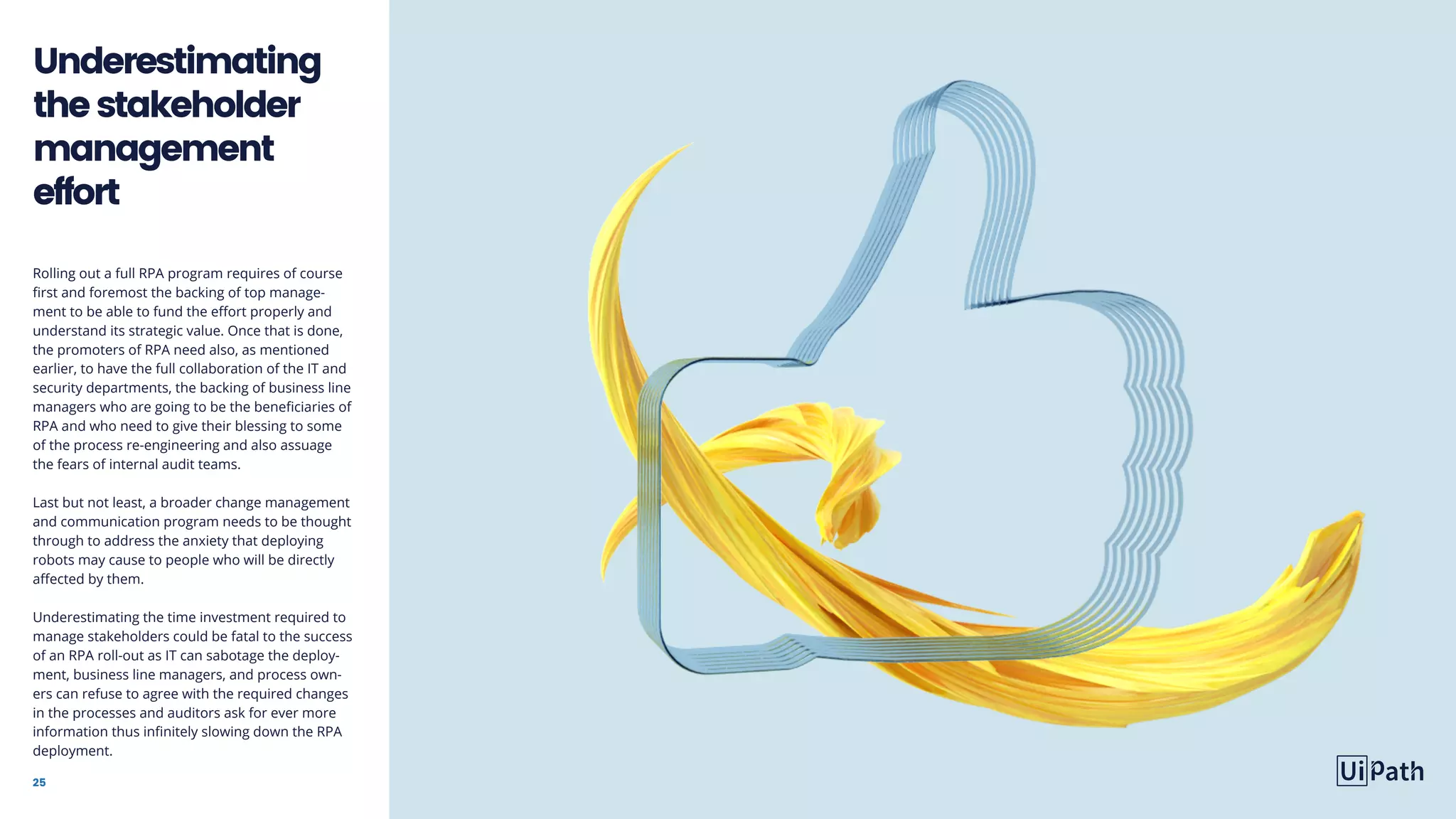 25
Rolling out a full RPA program requires of course
first and foremost the backing of top manage-
ment to be able to fund the effort properly and
understand its strategic value. Once that is done,
the promoters of RPA need also, as mentioned
earlier, to have the full collaboration of the IT and
security departments, the backing of business line
managers who are going to be the beneficiaries of
RPA and who need to give their blessing to some
of the process re-engineering and also assuage
the fears of internal audit teams.
Last but not least, a broader change management
and communication program needs to be thought
through to address the anxiety that deploying
robots may cause to people who will be directly
affected by them.
Underestimating the time investment required to
manage stakeholders could be fatal to the success
of an RPA roll-out as IT can sabotage the deploy-
ment, business line managers, and process own-
ers can refuse to agree with the required changes
in the processes and auditors ask for ever more
information thus infinitely slowing down the RPA
deployment.
Underestimating
thestakeholder
management
effort
 