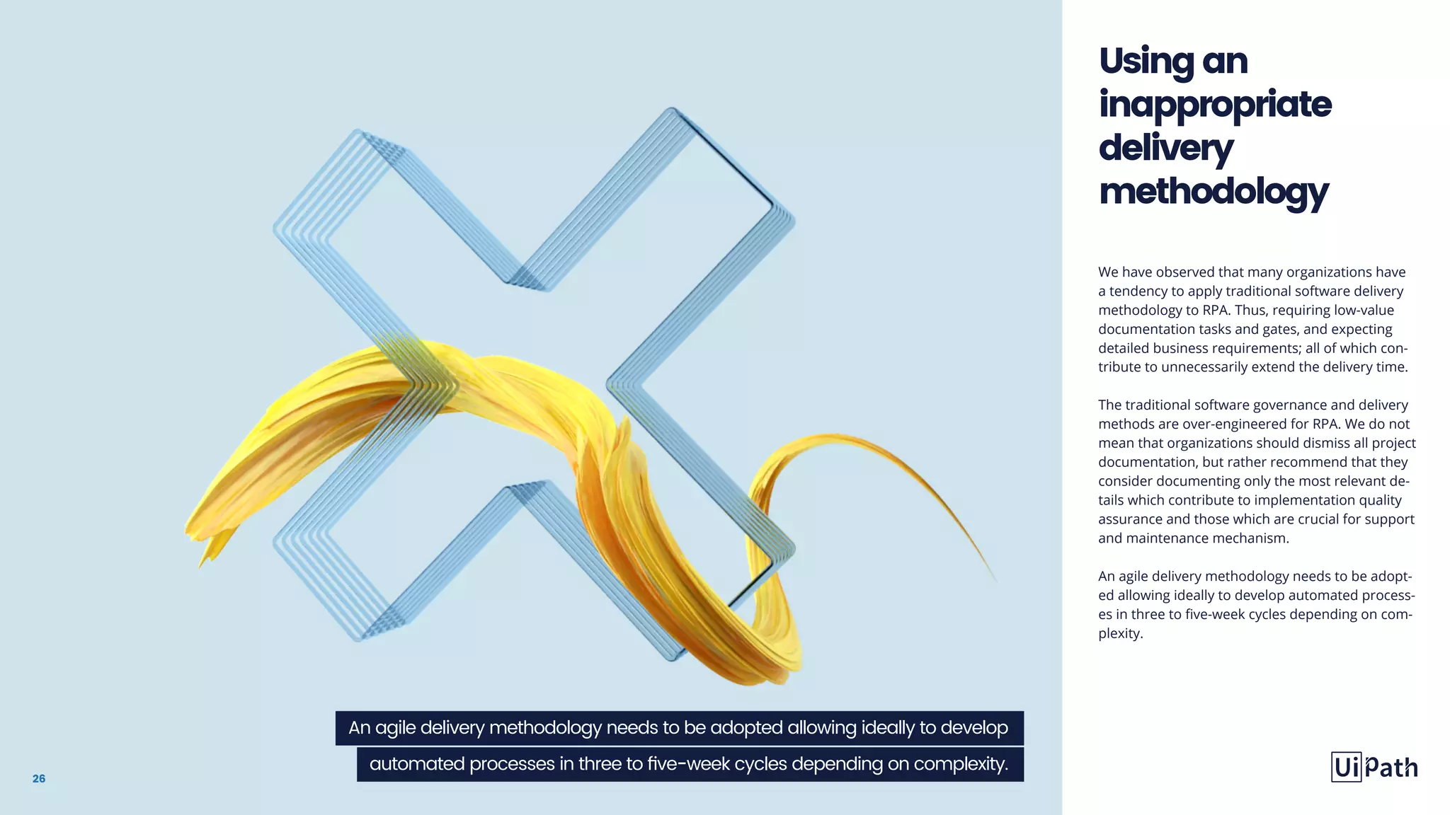 26
We have observed that many organizations have
a tendency to apply traditional software delivery
methodology to RPA. Thus, requiring low-value
documentation tasks and gates, and expecting
detailed business requirements; all of which con-
tribute to unnecessarily extend the delivery time.
The traditional software governance and delivery
methods are over-engineered for RPA. We do not
mean that organizations should dismiss all project
documentation, but rather recommend that they
consider documenting only the most relevant de-
tails which contribute to implementation quality
assurance and those which are crucial for support
and maintenance mechanism.
An agile delivery methodology needs to be adopt-
ed allowing ideally to develop automated process-
es in three to five-week cycles depending on com-
plexity.
Usingan
inappropriate
delivery
methodology
An agile delivery methodology needs to be adopted allowing ideally to develop
automated processes in three to five-week cycles depending on complexity.
 