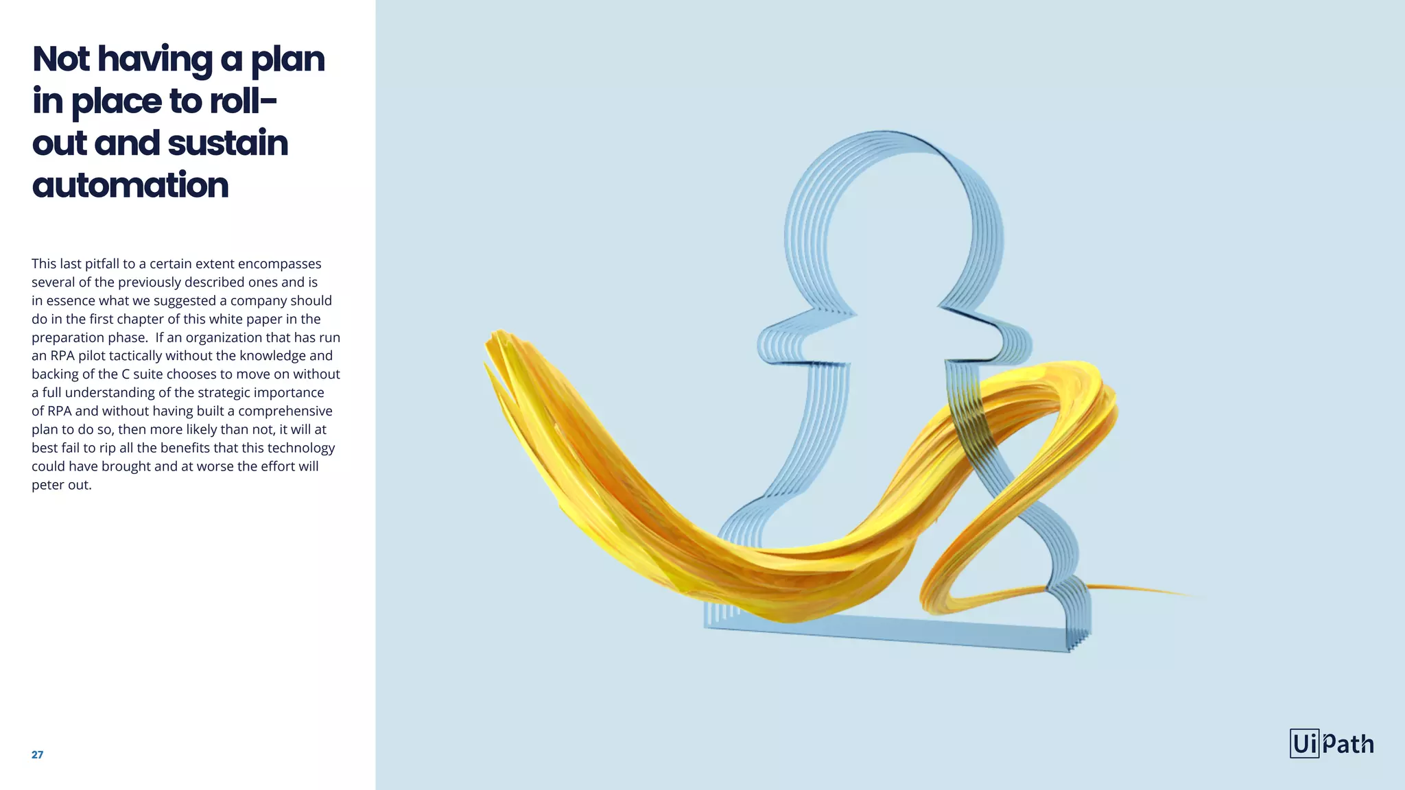27
This last pitfall to a certain extent encompasses
several of the previously described ones and is
in essence what we suggested a company should
do in the first chapter of this white paper in the
preparation phase. If an organization that has run
an RPA pilot tactically without the knowledge and
backing of the C suite chooses to move on without
a full understanding of the strategic importance
of RPA and without having built a comprehensive
plan to do so, then more likely than not, it will at
best fail to rip all the benefits that this technology
could have brought and at worse the effort will
peter out.
Nothavingaplan
inplacetoroll-
outandsustain
automation
 