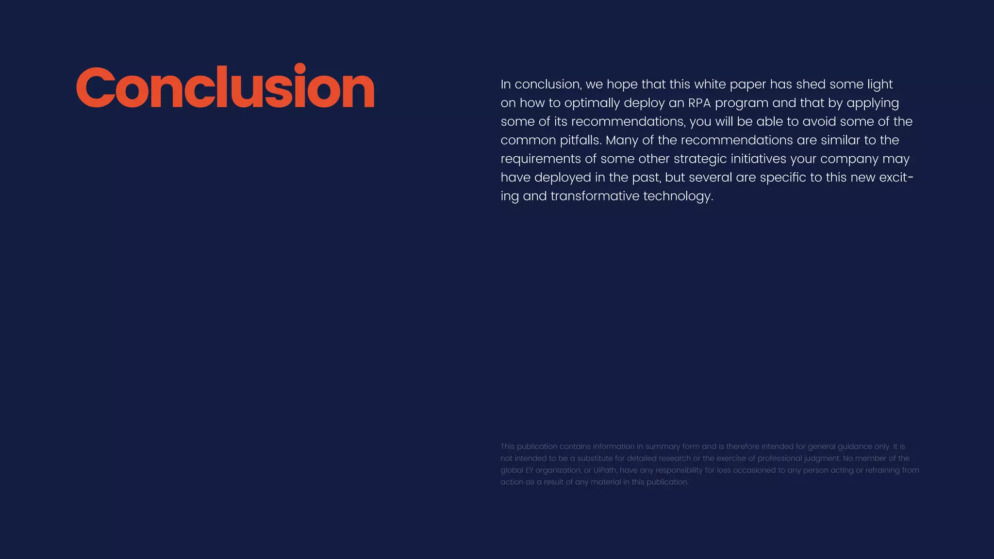 In conclusion, we hope that this white paper has shed some light
on how to optimally deploy an RPA program and that by applying
some of its recommendations, you will be able to avoid some of the
common pitfalls. Many of the recommendations are similar to the
requirements of some other strategic initiatives your company may
have deployed in the past, but several are specific to this new excit-
ing and transformative technology.
This publication contains information in summary form and is therefore intended for general guidance only. It is
not intended to be a substitute for detailed research or the exercise of professional judgment. No member of the
global EY organization, or UiPath, have any responsibility for loss occasioned to any person acting or refraining from
action as a result of any material in this publication.
Conclusion
 