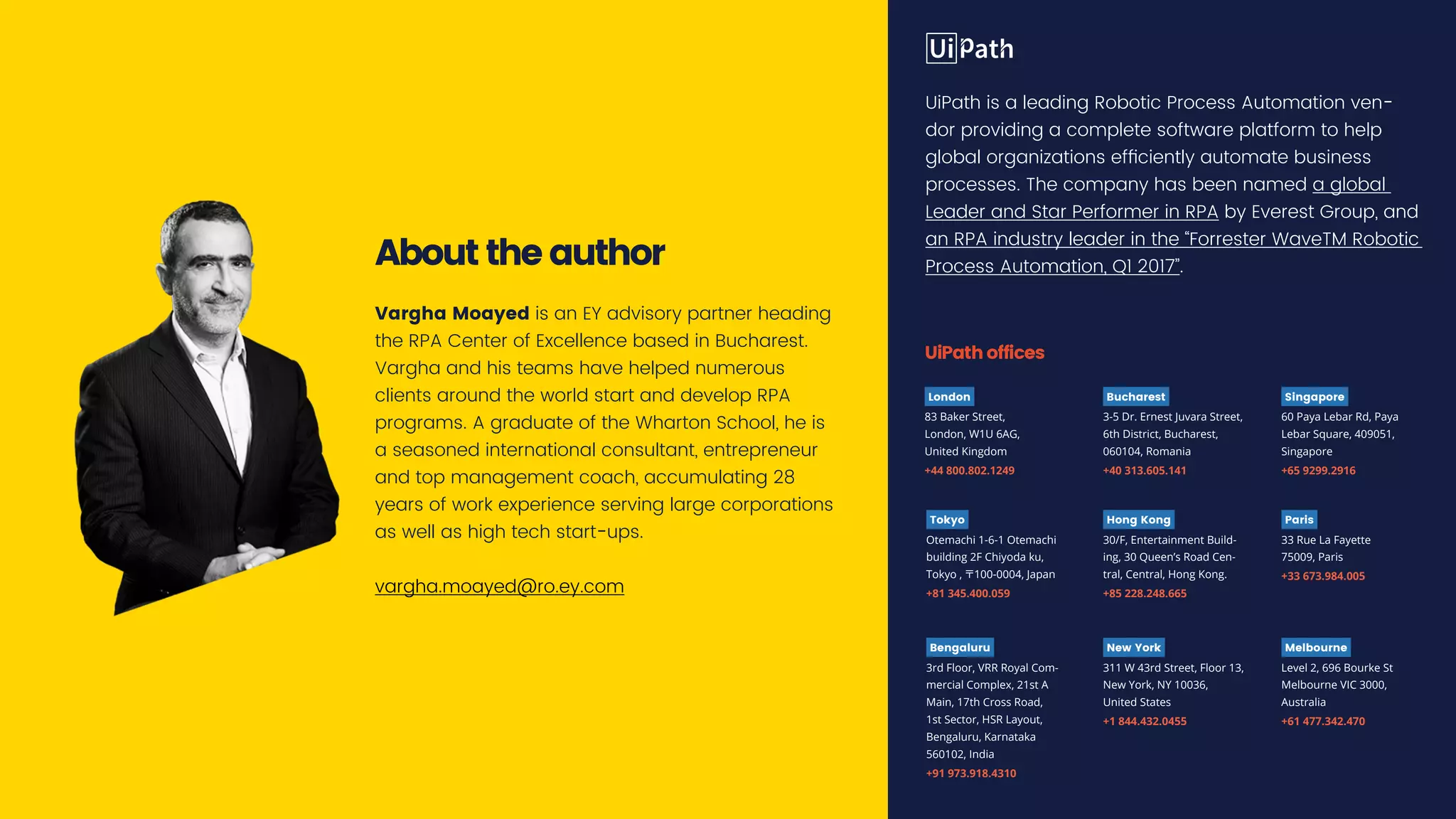 London
83 Baker Street,
London, W1U 6AG,
United Kingdom
+44 800.802.1249
New York
311 W 43rd Street, Floor 13,
New York, NY 10036,
United States
+1 844.432.0455
Bucharest
3-5 Dr. Ernest Juvara Street,
6th District, Bucharest,
060104, Romania
+40 313.605.141
Singapore
60 Paya Lebar Rd, Paya
Lebar Square, 409051,
Singapore
+65 9299.2916
Bengaluru
3rd Floor, VRR Royal Com-
mercial Complex, 21st A
Main, 17th Cross Road,
1st Sector, HSR Layout,
Bengaluru, Karnataka
560102, India
+91 973.918.4310
Tokyo
Otemachi 1-6-1 Otemachi
building 2F Chiyoda ku,
Tokyo , 〒100-0004, Japan
+81 345.400.059
Hong Kong
30/F, Entertainment Build-
ing, 30 Queen’s Road Cen-
tral, Central, Hong Kong.
+85 228.248.665
Paris
33 Rue La Fayette
75009, Paris
+33 673.984.005
Melbourne
Level 2, 696 Bourke St
Melbourne VIC 3000,
Australia
+61 477.342.470
UiPathoffices
UiPath is a leading Robotic Process Automation ven-
dor providing a complete software platform to help
global organizations efficiently automate business
processes. The company has been named a global
Leader and Star Performer in RPA by Everest Group, and
an RPA industry leader in the “Forrester WaveTM Robotic
Process Automation, Q1 2017”.Abouttheauthor
Vargha Moayed is an EY advisory partner heading
the RPA Center of Excellence based in Bucharest.
Vargha and his teams have helped numerous
clients around the world start and develop RPA
programs. A graduate of the Wharton School, he is
a seasoned international consultant, entrepreneur
and top management coach, accumulating 28
years of work experience serving large corporations
as well as high tech start-ups.
vargha.moayed@ro.ey.com
 