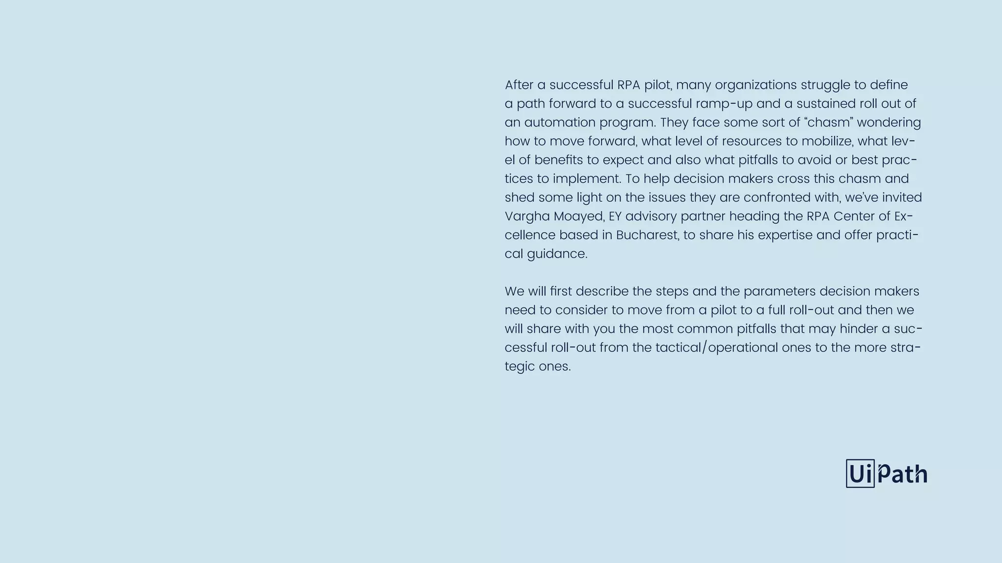 After a successful RPA pilot, many organizations struggle to define
a path forward to a successful ramp-up and a sustained roll out of
an automation program. They face some sort of “chasm” wondering
how to move forward, what level of resources to mobilize, what lev-
el of benefits to expect and also what pitfalls to avoid or best prac-
tices to implement. To help decision makers cross this chasm and
shed some light on the issues they are confronted with, we’ve invited
Vargha Moayed, EY advisory partner heading the RPA Center of Ex-
cellence based in Bucharest, to share his expertise and offer practi-
cal guidance.
We will first describe the steps and the parameters decision makers
need to consider to move from a pilot to a full roll-out and then we
will share with you the most common pitfalls that may hinder a suc-
cessful roll-out from the tactical/operational ones to the more stra-
tegic ones.
 