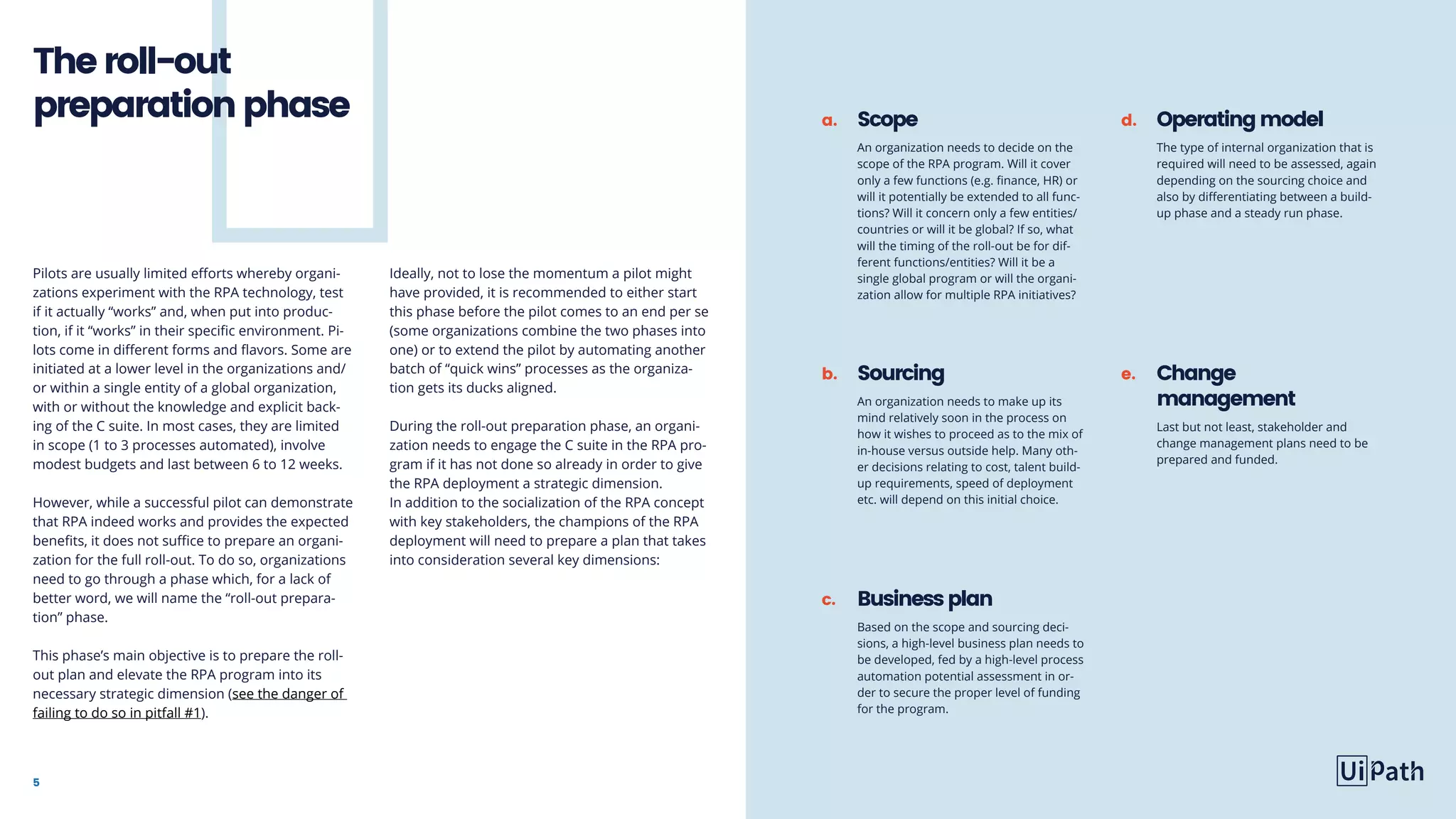 5
Theroll-out
preparationphase
Pilots are usually limited efforts whereby organi-
zations experiment with the RPA technology, test
if it actually “works” and, when put into produc-
tion, if it “works” in their specific environment. Pi-
lots come in different forms and flavors. Some are
initiated at a lower level in the organizations and/
or within a single entity of a global organization,
with or without the knowledge and explicit back-
ing of the C suite. In most cases, they are limited
in scope (1 to 3 processes automated), involve
modest budgets and last between 6 to 12 weeks.
However, while a successful pilot can demonstrate
that RPA indeed works and provides the expected
benefits, it does not suffice to prepare an organi-
zation for the full roll-out. To do so, organizations
need to go through a phase which, for a lack of
better word, we will name the “roll-out prepara-
tion” phase.
This phase’s main objective is to prepare the roll-
out plan and elevate the RPA program into its
necessary strategic dimension (see the danger of
failing to do so in pitfall #1).
Ideally, not to lose the momentum a pilot might
have provided, it is recommended to either start
this phase before the pilot comes to an end per se
(some organizations combine the two phases into
one) or to extend the pilot by automating another
batch of “quick wins” processes as the organiza-
tion gets its ducks aligned.
During the roll-out preparation phase, an organi-
zation needs to engage the C suite in the RPA pro-
gram if it has not done so already in order to give
the RPA deployment a strategic dimension.
In addition to the socialization of the RPA concept
with key stakeholders, the champions of the RPA
deployment will need to prepare a plan that takes
into consideration several key dimensions:
Scope
An organization needs to decide on the
scope of the RPA program. Will it cover
only a few functions (e.g. finance, HR) or
will it potentially be extended to all func-
tions? Will it concern only a few entities/
countries or will it be global? If so, what
will the timing of the roll-out be for dif-
ferent functions/entities? Will it be a
single global program or will the organi-
zation allow for multiple RPA initiatives?
a. d.
e.b.
c.
Operatingmodel
The type of internal organization that is
required will need to be assessed, again
depending on the sourcing choice and
also by differentiating between a build-
up phase and a steady run phase.
Change
management
Last but not least, stakeholder and
change management plans need to be
prepared and funded.
Sourcing
An organization needs to make up its
mind relatively soon in the process on
how it wishes to proceed as to the mix of
in-house versus outside help. Many oth-
er decisions relating to cost, talent build-
up requirements, speed of deployment
etc. will depend on this initial choice.
Businessplan
Based on the scope and sourcing deci-
sions, a high-level business plan needs to
be developed, fed by a high-level process
automation potential assessment in or-
der to secure the proper level of funding
for the program.
 