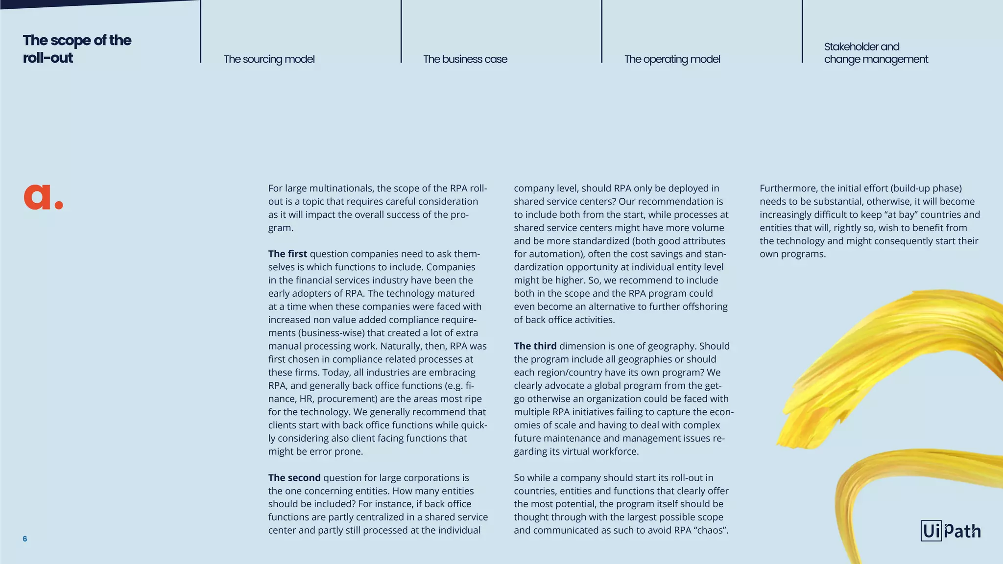 Thescope ofthe
roll-out Thesourcingmodel The business case Theoperatingmodel
Stakeholderand
change management
6
For large multinationals, the scope of the RPA roll-
out is a topic that requires careful consideration
as it will impact the overall success of the pro-
gram.
The first question companies need to ask them-
selves is which functions to include. Companies
in the financial services industry have been the
early adopters of RPA. The technology matured
at a time when these companies were faced with
increased non value added compliance require-
ments (business-wise) that created a lot of extra
manual processing work. Naturally, then, RPA was
first chosen in compliance related processes at
these firms. Today, all industries are embracing
RPA, and generally back office functions (e.g. fi-
nance, HR, procurement) are the areas most ripe
for the technology. We generally recommend that
clients start with back office functions while quick-
ly considering also client facing functions that
might be error prone.
The second question for large corporations is
the one concerning entities. How many entities
should be included? For instance, if back office
functions are partly centralized in a shared service
center and partly still processed at the individual
company level, should RPA only be deployed in
shared service centers? Our recommendation is
to include both from the start, while processes at
shared service centers might have more volume
and be more standardized (both good attributes
for automation), often the cost savings and stan-
dardization opportunity at individual entity level
might be higher. So, we recommend to include
both in the scope and the RPA program could
even become an alternative to further offshoring
of back office activities.
The third dimension is one of geography. Should
the program include all geographies or should
each region/country have its own program? We
clearly advocate a global program from the get-
go otherwise an organization could be faced with
multiple RPA initiatives failing to capture the econ-
omies of scale and having to deal with complex
future maintenance and management issues re-
garding its virtual workforce.
So while a company should start its roll-out in
countries, entities and functions that clearly offer
the most potential, the program itself should be
thought through with the largest possible scope
and communicated as such to avoid RPA “chaos”.
a. Furthermore, the initial effort (build-up phase)
needs to be substantial, otherwise, it will become
increasingly difficult to keep “at bay” countries and
entities that will, rightly so, wish to benefit from
the technology and might consequently start their
own programs.
 