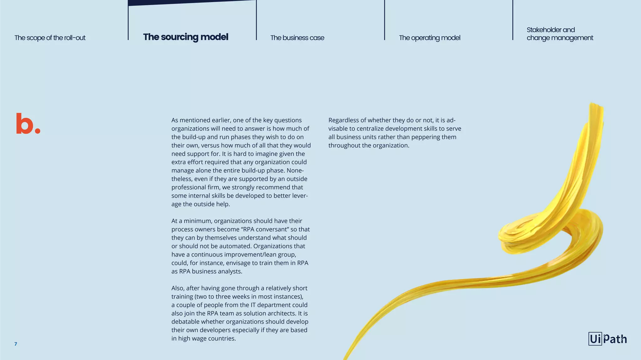 Thescopeoftheroll-out Thesourcingmodel The business case Theoperatingmodel
Stakeholderand
change management
7
As mentioned earlier, one of the key questions
organizations will need to answer is how much of
the build-up and run phases they wish to do on
their own, versus how much of all that they would
need support for. It is hard to imagine given the
extra effort required that any organization could
manage alone the entire build-up phase. None-
theless, even if they are supported by an outside
professional firm, we strongly recommend that
some internal skills be developed to better lever-
age the outside help.
At a minimum, organizations should have their
process owners become “RPA conversant” so that
they can by themselves understand what should
or should not be automated. Organizations that
have a continuous improvement/lean group,
could, for instance, envisage to train them in RPA
as RPA business analysts.
Also, after having gone through a relatively short
training (two to three weeks in most instances),
a couple of people from the IT department could
also join the RPA team as solution architects. It is
debatable whether organizations should develop
their own developers especially if they are based
in high wage countries.
Regardless of whether they do or not, it is ad-
visable to centralize development skills to serve
all business units rather than peppering them
throughout the organization.
b.
 