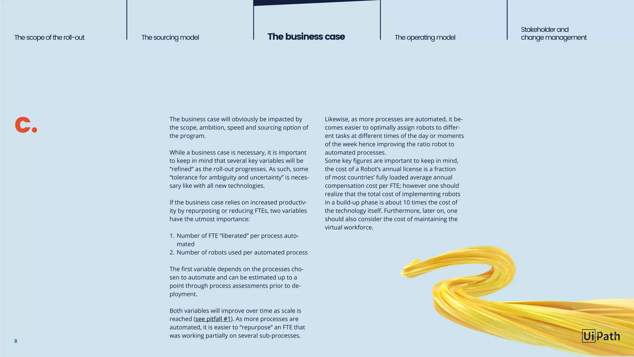 Thescopeoftheroll-out Thesourcingmodel Thebusinesscase Theoperatingmodel
Stakeholderand
change management
8
The business case will obviously be impacted by
the scope, ambition, speed and sourcing option of
the program.
While a business case is necessary, it is important
to keep in mind that several key variables will be
“refined” as the roll-out progresses. As such, some
“tolerance for ambiguity and uncertainty” is neces-
sary like with all new technologies.
If the business case relies on increased productiv-
ity by repurposing or reducing FTEs, two variables
have the utmost importance:
1.	Number of FTE “liberated” per process auto-
mated
2.	Number of robots used per automated process
The first variable depends on the processes cho-
sen to automate and can be estimated up to a
point through process assessments prior to de-
ployment.
Both variables will improve over time as scale is
reached (see pitfall #1). As more processes are
automated, it is easier to “repurpose” an FTE that
was working partially on several sub-processes.
Likewise, as more processes are automated, it be-
comes easier to optimally assign robots to differ-
ent tasks at different times of the day or moments
of the week hence improving the ratio robot to
automated processes.
Some key figures are important to keep in mind,
the cost of a Robot’s annual license is a fraction
of most countries’ fully loaded average annual
compensation cost per FTE; however one should
realize that the total cost of implementing robots
in a build-up phase is about 10 times the cost of
the technology itself. Furthermore, later on, one
should also consider the cost of maintaining the
virtual workforce.
c.
 