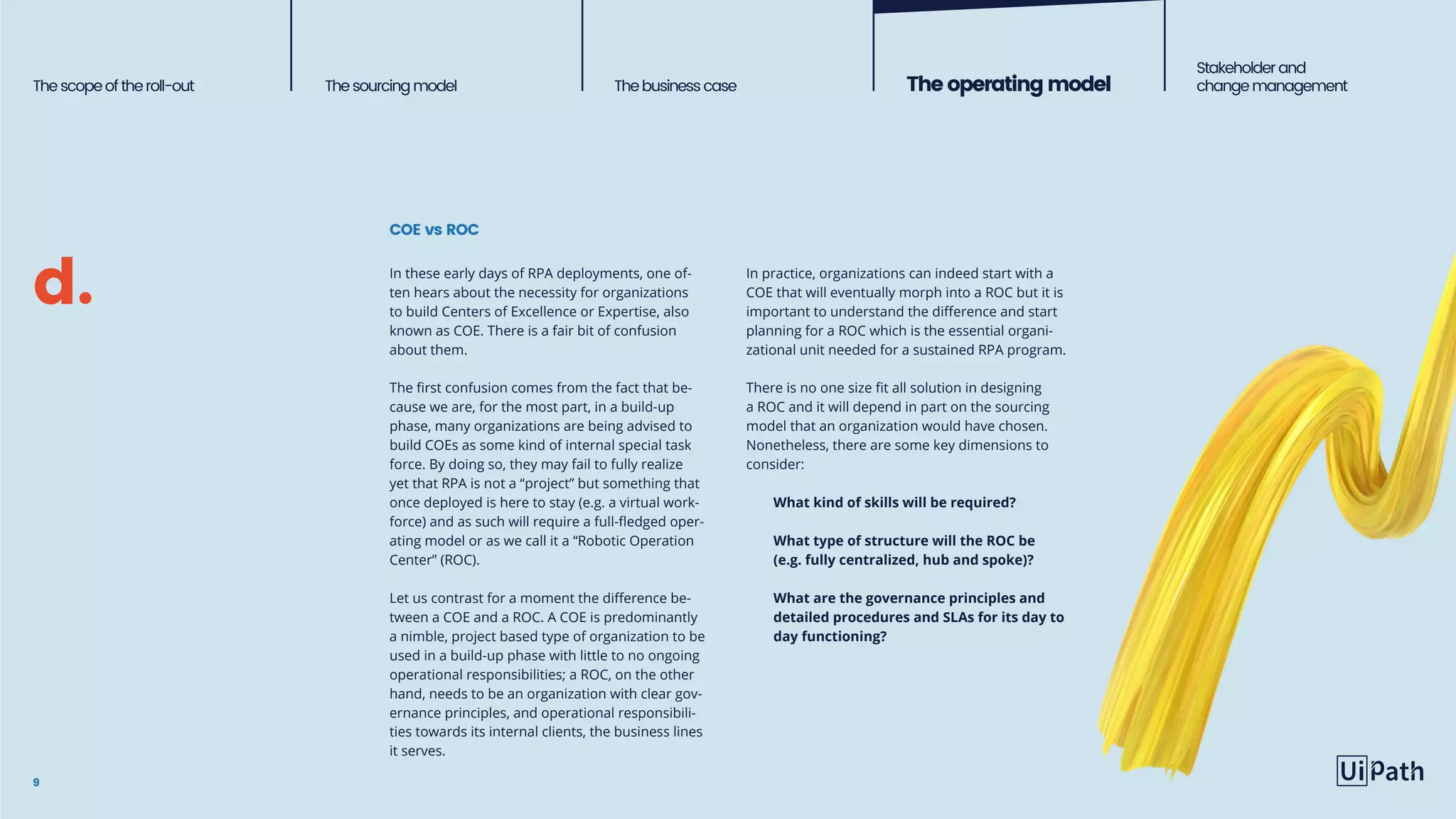 Thescopeoftheroll-out Thesourcingmodel The business case Theoperatingmodel
Stakeholderand
change management
COE vs ROC
9
In these early days of RPA deployments, one of-
ten hears about the necessity for organizations
to build Centers of Excellence or Expertise, also
known as COE. There is a fair bit of confusion
about them.
The first confusion comes from the fact that be-
cause we are, for the most part, in a build-up
phase, many organizations are being advised to
build COEs as some kind of internal special task
force. By doing so, they may fail to fully realize
yet that RPA is not a “project” but something that
once deployed is here to stay (e.g. a virtual work-
force) and as such will require a full-fledged oper-
ating model or as we call it a “Robotic Operation
Center” (ROC).
Let us contrast for a moment the difference be-
tween a COE and a ROC. A COE is predominantly
a nimble, project based type of organization to be
used in a build-up phase with little to no ongoing
operational responsibilities; a ROC, on the other
hand, needs to be an organization with clear gov-
ernance principles, and operational responsibili-
ties towards its internal clients, the business lines
it serves.
In practice, organizations can indeed start with a
COE that will eventually morph into a ROC but it is
important to understand the difference and start
planning for a ROC which is the essential organi-
zational unit needed for a sustained RPA program.
There is no one size fit all solution in designing
a ROC and it will depend in part on the sourcing
model that an organization would have chosen.
Nonetheless, there are some key dimensions to
consider:
What kind of skills will be required?
What type of structure will the ROC be
(e.g. fully centralized, hub and spoke)?
What are the governance principles and
detailed procedures and SLAs for its day to
day functioning?
d.
 