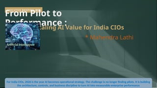 EXECUTIVE BRIEFING 2026
From Pilot to
Performance :
Scaling AI Value for India CIOs
* Mahendra Lathi
For India CIOs, 2026 is the year AI becomes operational strategy. The challenge is no longer finding pilots. It is building
the architecture, controls, and business discipline to turn AI into measurable enterprise performance
Artificial Intelligence
 