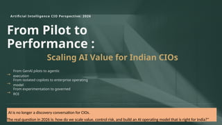 Artificial Intelligence CIO Perspective: 2026
From Pilot to
Performance :
Scaling AI Value for Indian CIOs
→
From GenAI pilots to agentic
execution
→
From isolated copilots to enterprise operating
model
→
From experimentation to governed
ROI
"AI is no longer a discovery conversation for CIOs.
The real question in 2026 is: how do we scale value, control risk, and build an AI operating model that is right for India?"
 