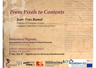 Bibliotheca Digitalis
Reconstitution of Early Modern Cultural Networks
From Primary Source to Data
DARIAH / Biblissima Summer School
Le Mans, 4-8 July 2017
From Pixels to Contents
Jean-Yves Ramel
Professor of Computer Science,
Computer Laboratory, University of Tours
1st day, July 4th – Digital sources: theoretical fundamentals
 