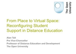 From Place to Virtual Space:
Reconfiguring Student
Support in Distance Education
Alan Tait
Pro Vice-Chancellor
Professor of Distance Education and Development
The Open University
 
