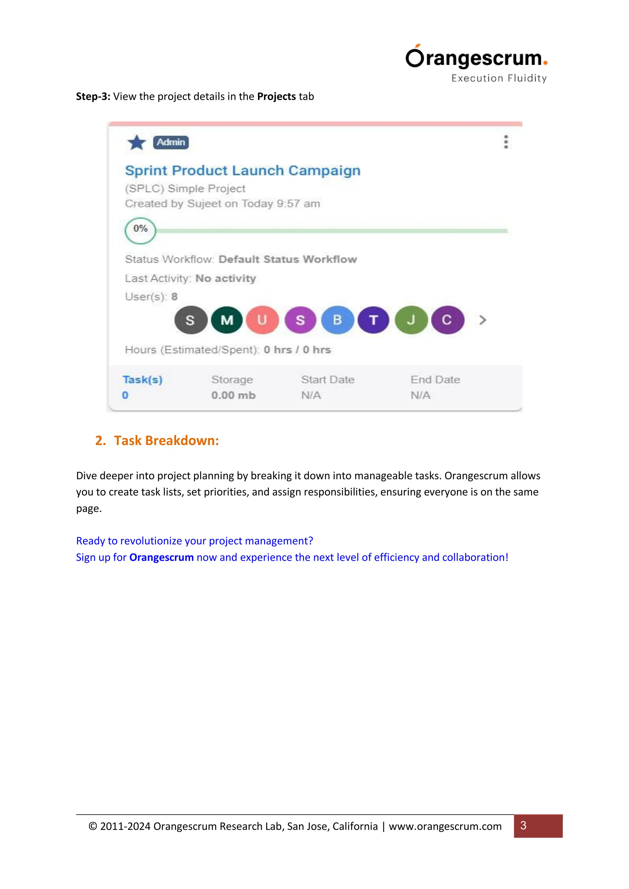 © 2011-2024 Orangescrum Research Lab, San Jose, California | www.orangescrum.com 3
Step-3: View the project details in the Projects tab
2. Task Breakdown:
Dive deeper into project planning by breaking it down into manageable tasks. Orangescrum allows
you to create task lists, set priorities, and assign responsibilities, ensuring everyone is on the same
page.
Ready to revolutionize your project management?
Sign up for Orangescrum now and experience the next level of efficiency and collaboration!
 