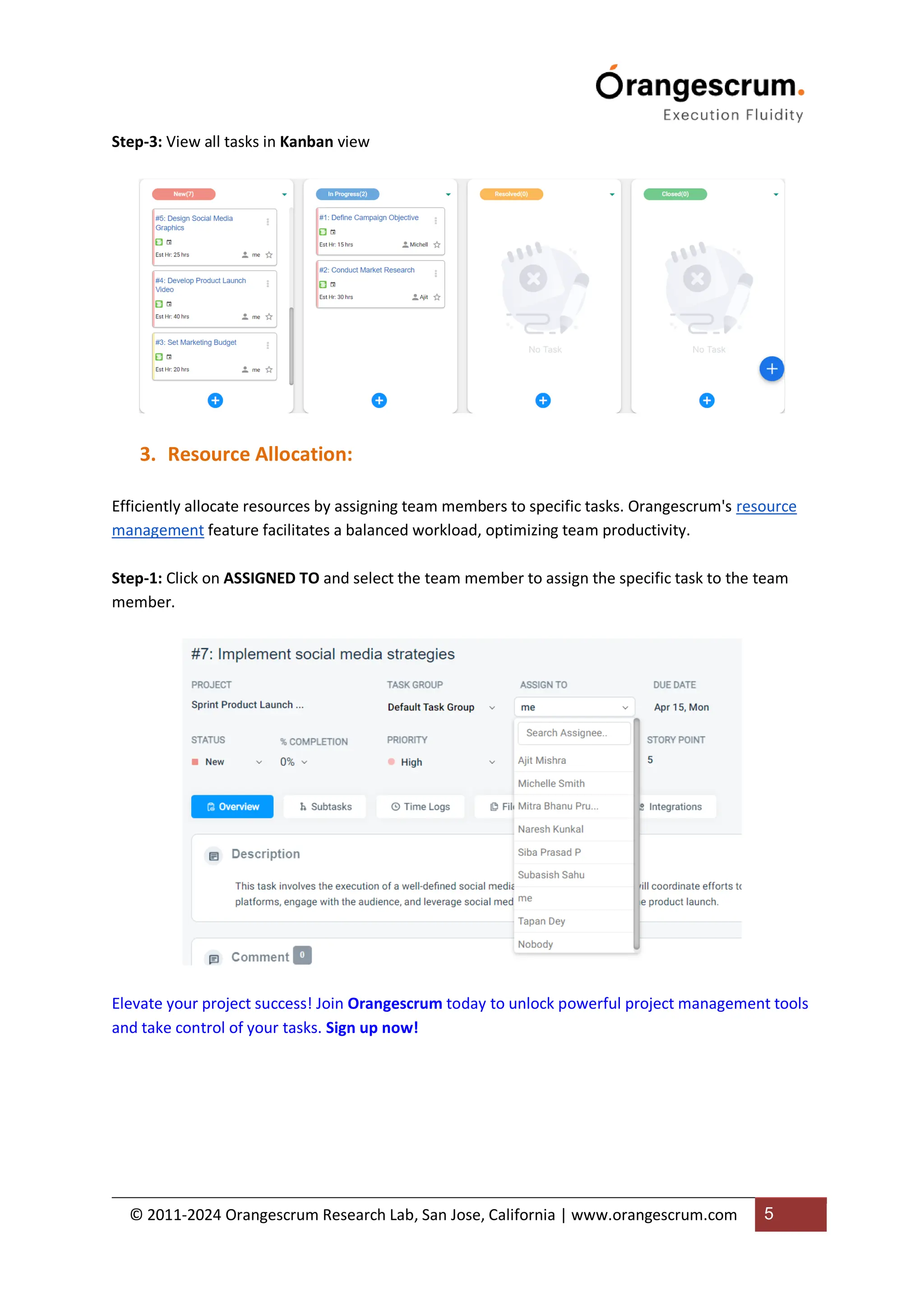 © 2011-2024 Orangescrum Research Lab, San Jose, California | www.orangescrum.com 5
Step-3: View all tasks in Kanban view
3. Resource Allocation:
Efficiently allocate resources by assigning team members to specific tasks. Orangescrum's resource
management feature facilitates a balanced workload, optimizing team productivity.
Step-1: Click on ASSIGNED TO and select the team member to assign the specific task to the team
member.
Elevate your project success! Join Orangescrum today to unlock powerful project management tools
and take control of your tasks. Sign up now!
 