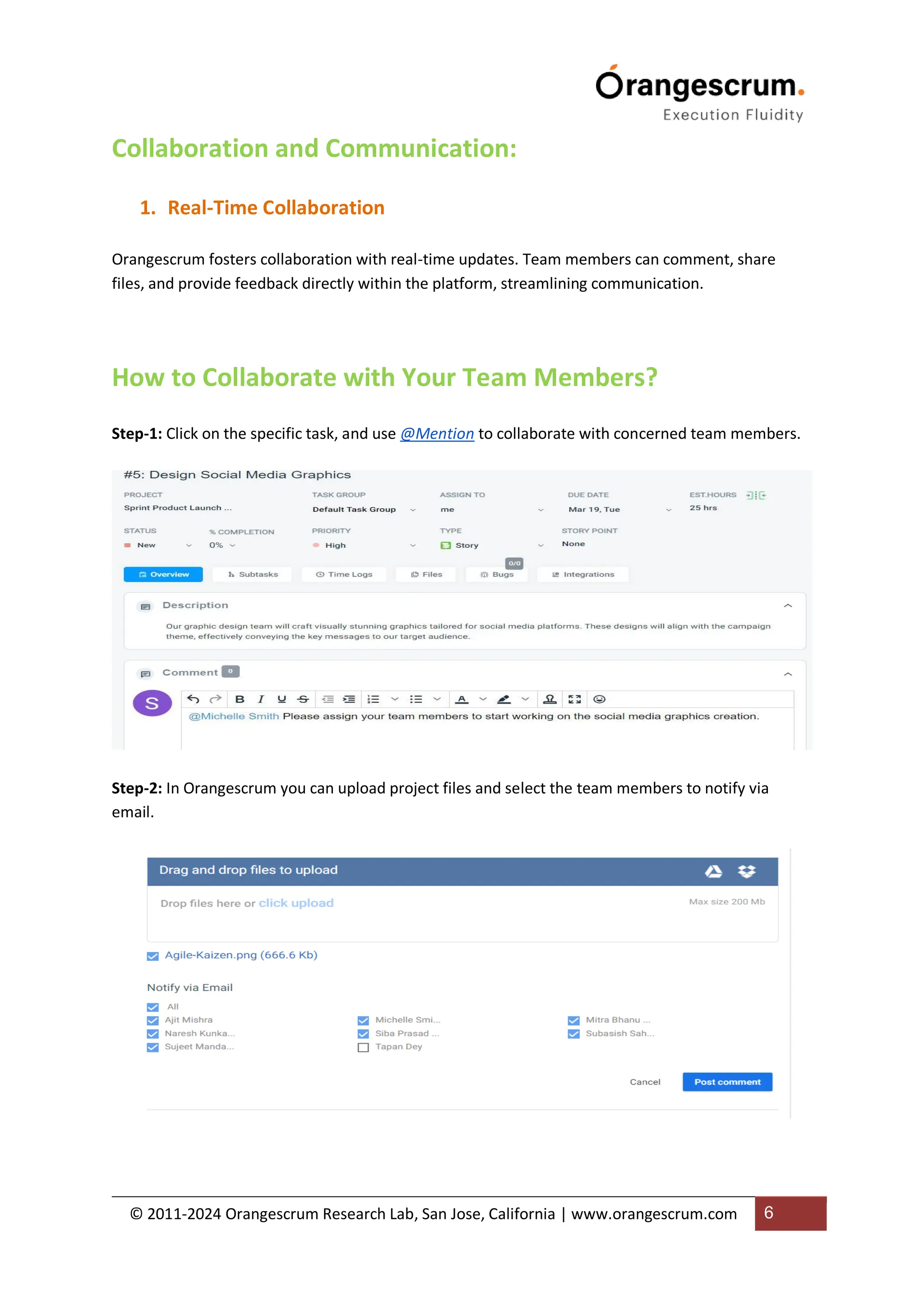 © 2011-2024 Orangescrum Research Lab, San Jose, California | www.orangescrum.com 6
Collaboration and Communication:
1. Real-Time Collaboration
Orangescrum fosters collaboration with real-time updates. Team members can comment, share
files, and provide feedback directly within the platform, streamlining communication.
How to Collaborate with Your Team Members?
Step-1: Click on the specific task, and use @Mention to collaborate with concerned team members.
Step-2: In Orangescrum you can upload project files and select the team members to notify via
email.
 