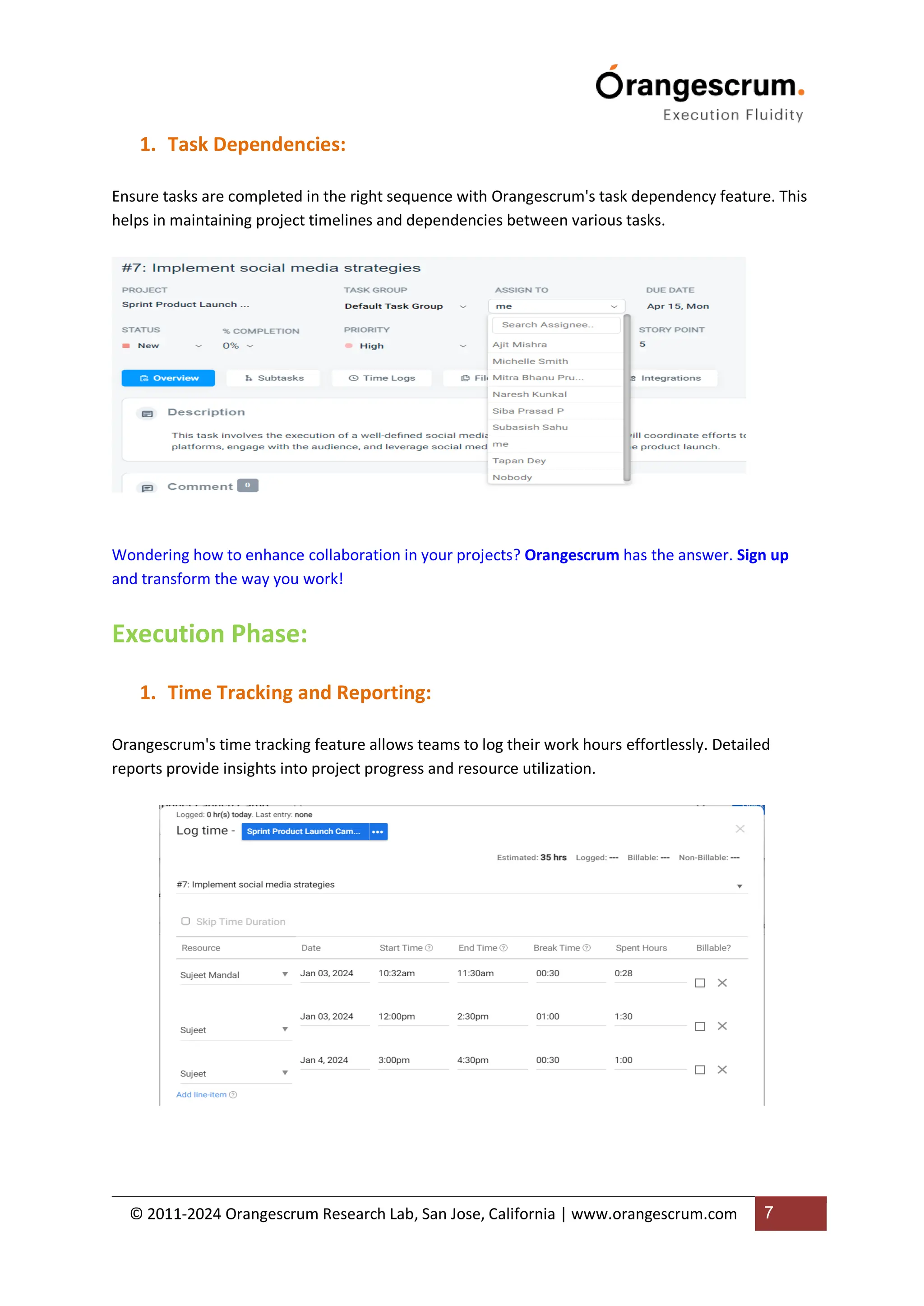 © 2011-2024 Orangescrum Research Lab, San Jose, California | www.orangescrum.com 7
1. Task Dependencies:
Ensure tasks are completed in the right sequence with Orangescrum's task dependency feature. This
helps in maintaining project timelines and dependencies between various tasks.
Wondering how to enhance collaboration in your projects? Orangescrum has the answer. Sign up
and transform the way you work!
Execution Phase:
1. Time Tracking and Reporting:
Orangescrum's time tracking feature allows teams to log their work hours effortlessly. Detailed
reports provide insights into project progress and resource utilization.
 