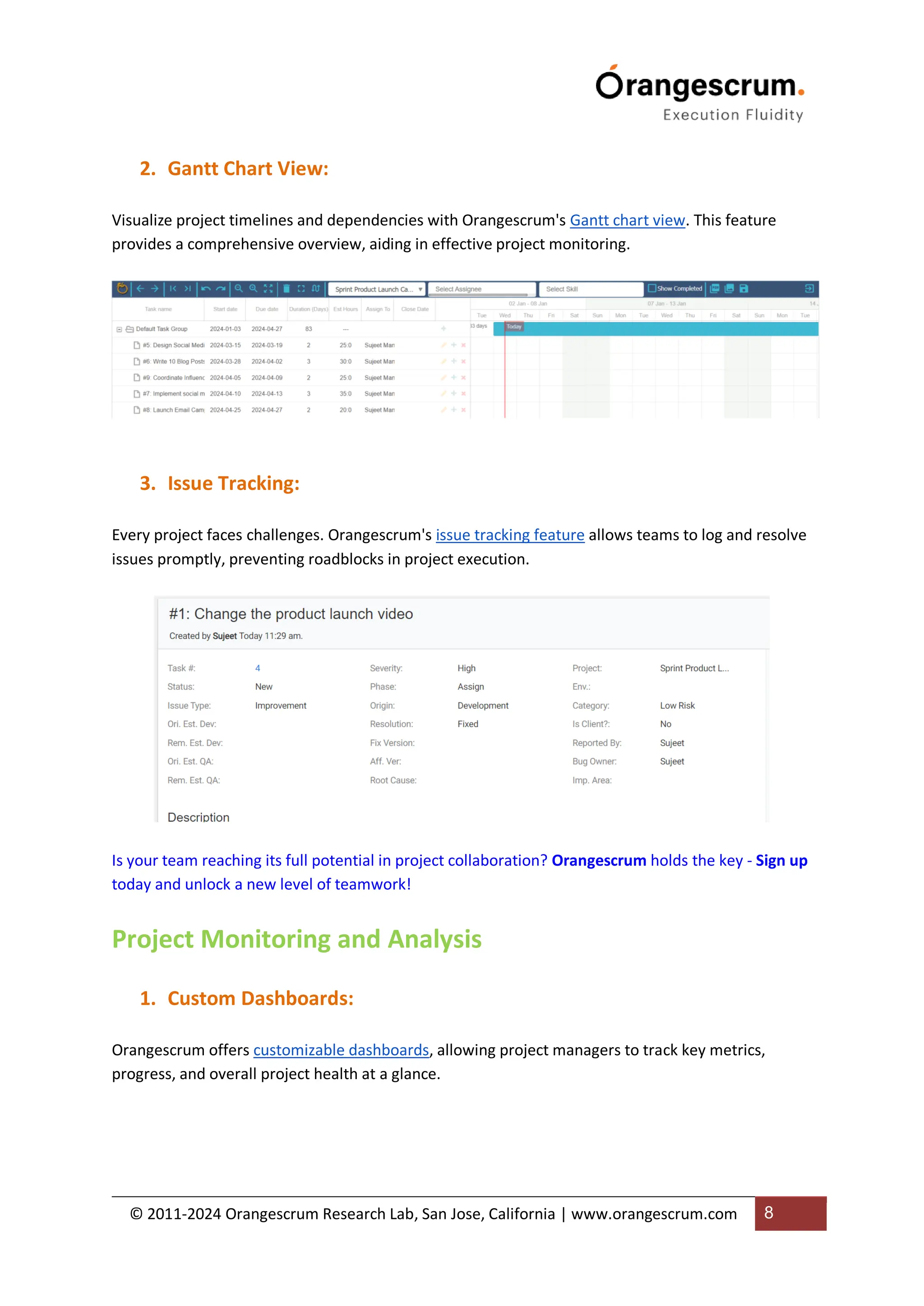 © 2011-2024 Orangescrum Research Lab, San Jose, California | www.orangescrum.com 8
2. Gantt Chart View:
Visualize project timelines and dependencies with Orangescrum's Gantt chart view. This feature
provides a comprehensive overview, aiding in effective project monitoring.
3. Issue Tracking:
Every project faces challenges. Orangescrum's issue tracking feature allows teams to log and resolve
issues promptly, preventing roadblocks in project execution.
Is your team reaching its full potential in project collaboration? Orangescrum holds the key - Sign up
today and unlock a new level of teamwork!
Project Monitoring and Analysis
1. Custom Dashboards:
Orangescrum offers customizable dashboards, allowing project managers to track key metrics,
progress, and overall project health at a glance.
 