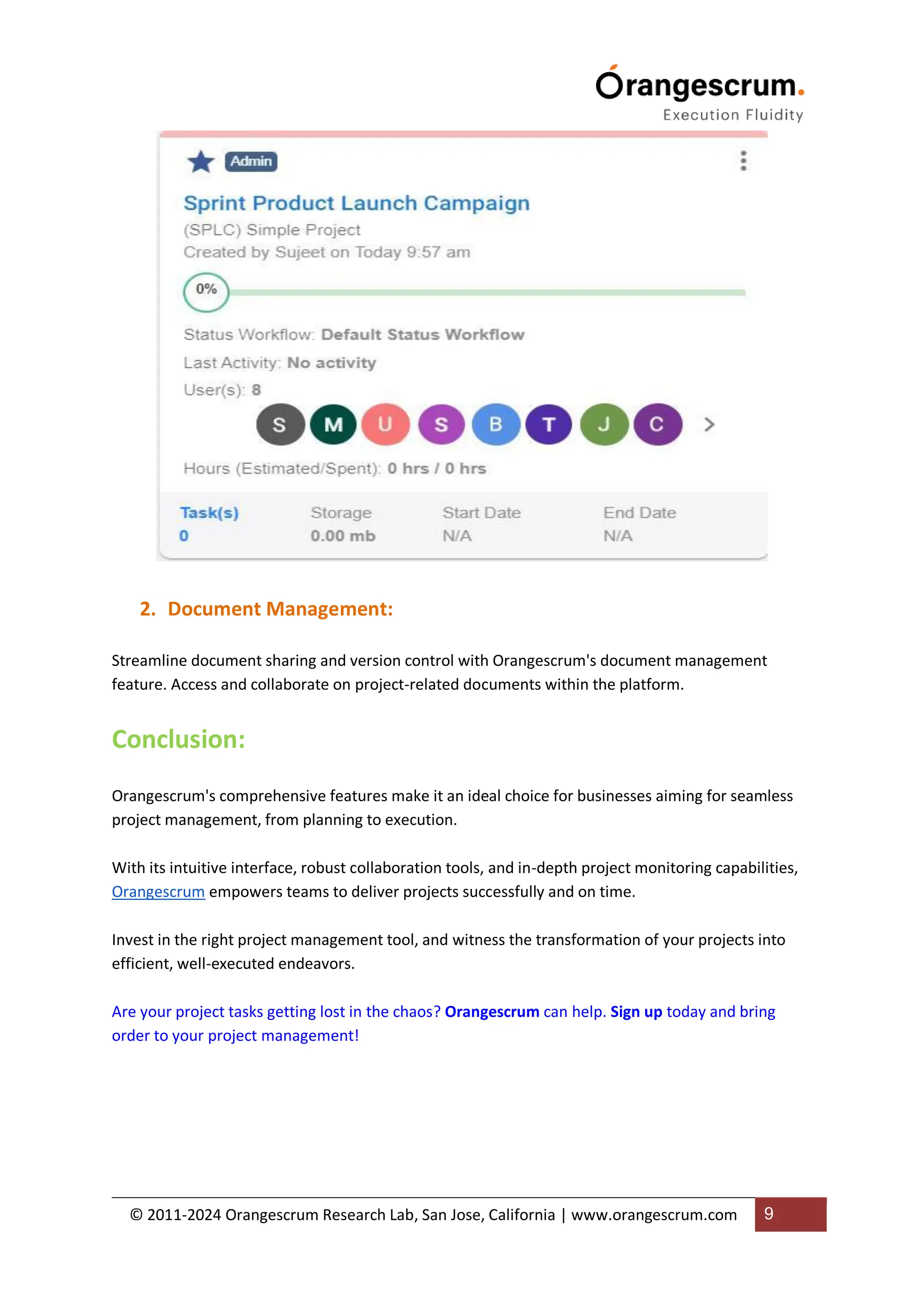 © 2011-2024 Orangescrum Research Lab, San Jose, California | www.orangescrum.com 9
2. Document Management:
Streamline document sharing and version control with Orangescrum's document management
feature. Access and collaborate on project-related documents within the platform.
Conclusion:
Orangescrum's comprehensive features make it an ideal choice for businesses aiming for seamless
project management, from planning to execution.
With its intuitive interface, robust collaboration tools, and in-depth project monitoring capabilities,
Orangescrum empowers teams to deliver projects successfully and on time.
Invest in the right project management tool, and witness the transformation of your projects into
efficient, well-executed endeavors.
Are your project tasks getting lost in the chaos? Orangescrum can help. Sign up today and bring
order to your project management!
 