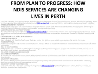FROM PLAN TO PROGRESS: HOW
NDIS SERVICES ARE CHANGING
LIVES IN PERTH
Living with a disability poses unique challenges, from navigating physical barriers to accessing appropriate housing. However, the landscape is evolving, thanks
to the emergence of National Disability Insurance Scheme ( NDIS services Perth ) properties, which are redefining living standards, particularly in Midland.
INTRODUCTION TO NDIS PROPERTIES
NDIS properties are purpose-built accommodations designed to meet the specific needs of individuals with disabilities. These properties offer a range of
features and amenities tailored to enhance accessibility and promote independent living.
UNDERSTANDING NDIS AND ITS IMPORTANCE
The National Disability Insurance Scheme (NDIS support coordinator Perth) is a transformative initiative aimed at providing support and services to people
with disabilities. It offers funding for various supports, including housing, assistive technology, and personal care, empowering individuals to lead fulfilling
lives.
CHALLENGES FACED BY PEOPLE WITH DISABILITIES
FINANCIAL CONSTRAINTS
Many individuals with disabilities face financial challenges, limiting their ability to access suitable housing options that cater to their needs.
ACCESSIBILITY ISSUES
Traditional housing often lacks essential accessibility features, making it difficult for people with disabilities to live independently and participate fully in their
communities.
ROLE OF NDIS PROPERTIES
NDIS properties play a crucial role in addressing these challenges by offering tailored living spaces equipped with essential accessibility features, such as
wheelchair ramps, handrails, and adjustable countertops.
IMPACT ON LIVING STANDARDS IN MIDLAND
ENHANCED QUALITY OF LIFE
By providing safe and accessible housing options, NDIS properties contribute to an improved quality of life for residents, fostering independence and self-
determination.
COMMUNITY INTEGRATION
The presence of NDIS properties promotes community integration by creating inclusive environments where individuals with disabilities can actively
participate in social, recreational, and educational activities.
COMMUNITY SUPPORT AND INTEGRATION
Local communities play a vital role in supporting the integration of NDIS provider Perth by advocating for inclusive policies, fostering awareness, and
promoting acceptance and understanding.
 