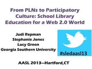 From PLNs to Participatory
Culture: School Library
Education for a Web 2.0 World
Judi Repman
Stephanie Jones
Lucy Green
Georgia Southern University

#sledaasl13

AASL 2013---Hartford,CT

 