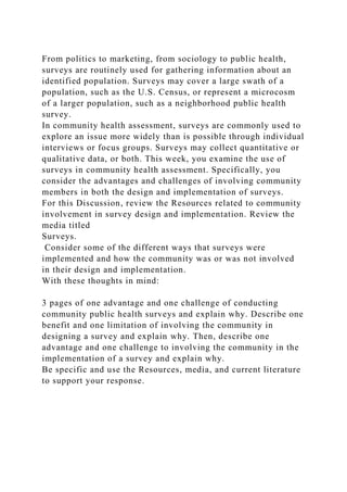 From politics to marketing, from sociology to public health,
surveys are routinely used for gathering information about an
identified population. Surveys may cover a large swath of a
population, such as the U.S. Census, or represent a microcosm
of a larger population, such as a neighborhood public health
survey.
In community health assessment, surveys are commonly used to
explore an issue more widely than is possible through individual
interviews or focus groups. Surveys may collect quantitative or
qualitative data, or both. This week, you examine the use of
surveys in community health assessment. Specifically, you
consider the advantages and challenges of involving community
members in both the design and implementation of surveys.
For this Discussion, review the Resources related to community
involvement in survey design and implementation. Review the
media titled
Surveys.
Consider some of the different ways that surveys were
implemented and how the community was or was not involved
in their design and implementation.
With these thoughts in mind:
3 pages of one advantage and one challenge of conducting
community public health surveys and explain why. Describe one
benefit and one limitation of involving the community in
designing a survey and explain why. Then, describe one
advantage and one challenge to involving the community in the
implementation of a survey and explain why.
Be specific and use the Resources, media, and current literature
to support your response.
 