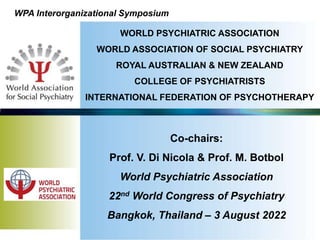 WORLD PSYCHIATRIC ASSOCIATION
WORLD ASSOCIATION OF SOCIAL PSYCHIATRY
ROYAL AUSTRALIAN & NEW ZEALAND
COLLEGE OF PSYCHIATRISTS
INTERNATIONAL FEDERATION OF PSYCHOTHERAPY
WPA Interorganizational Symposium
Co-chairs:
Prof. V. Di Nicola & Prof. M. Botbol
World Psychiatric Association
22nd World Congress of Psychiatry
Bangkok, Thailand – 3 August 2022
 
