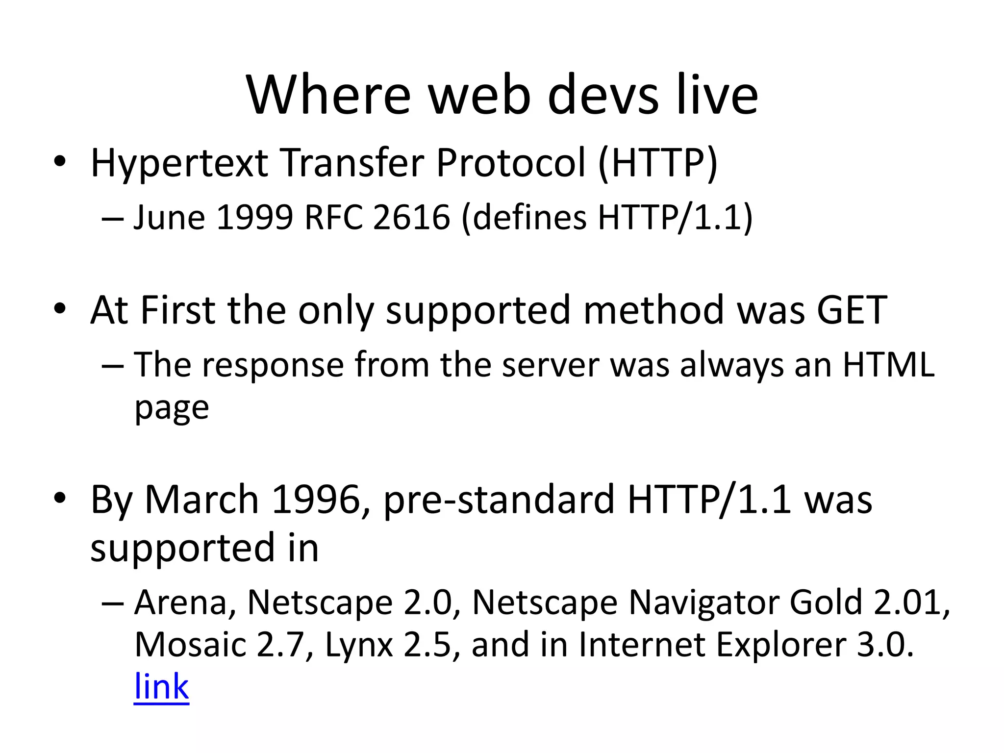 Where web devs liveHypertext Transfer Protocol (HTTP)June 1999 RFC 2616 (defines HTTP/1.1)At First the only supported method was GETThe response from the server was always an HTML pageBy March 1996, pre-standard HTTP/1.1 was supported inArena, Netscape 2.0, Netscape Navigator Gold 2.01, Mosaic 2.7, Lynx 2.5, and in Internet Explorer 3.0. link