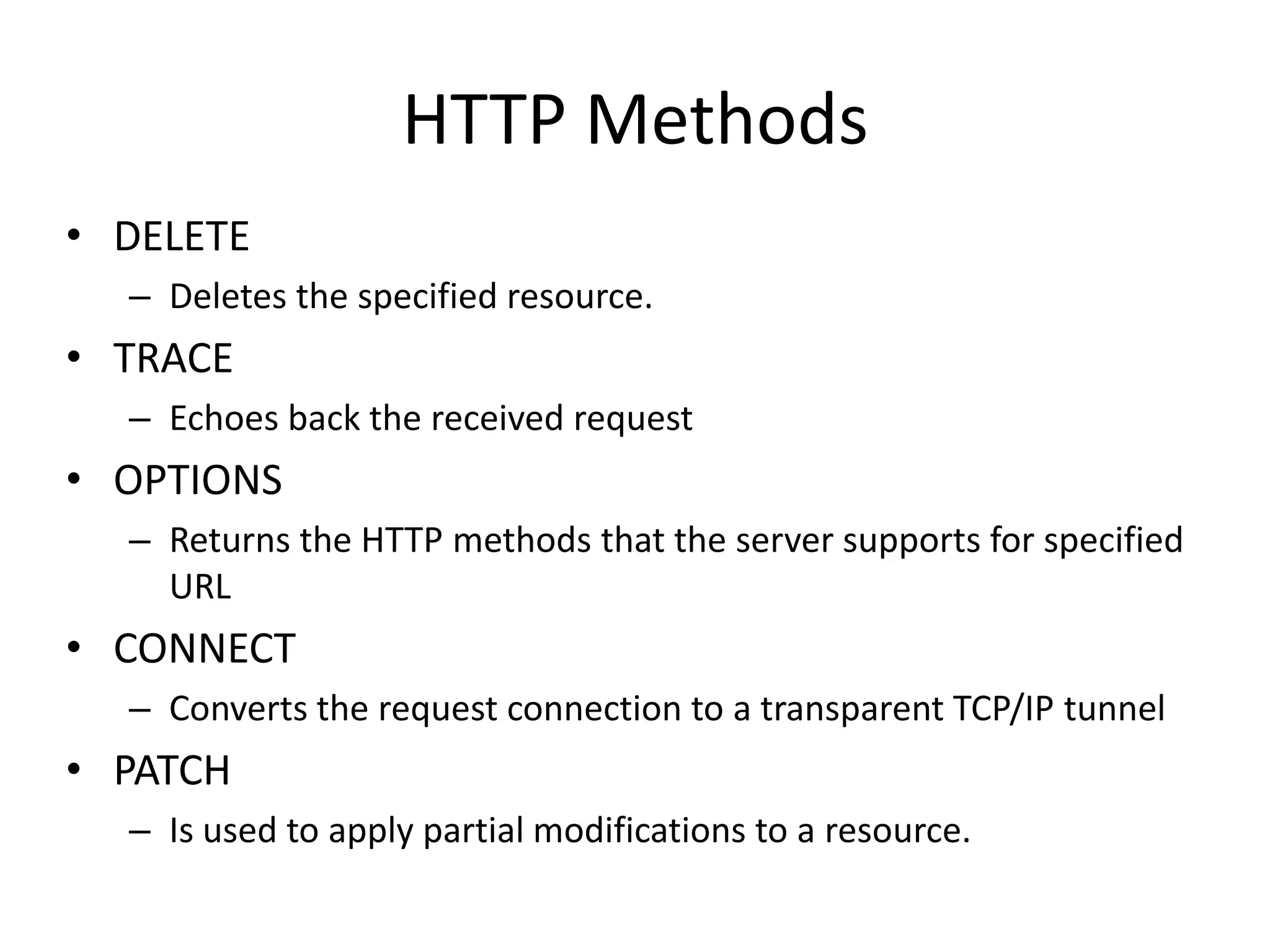 HTTP MethodsDELETEDeletes the specified resource.TRACEEchoes back the received requestOPTIONSReturns the HTTP methods that the server supports for specified URLCONNECTConverts the request connection to a transparent TCP/IP tunnelPATCHIs used to apply partial modifications to a resource.