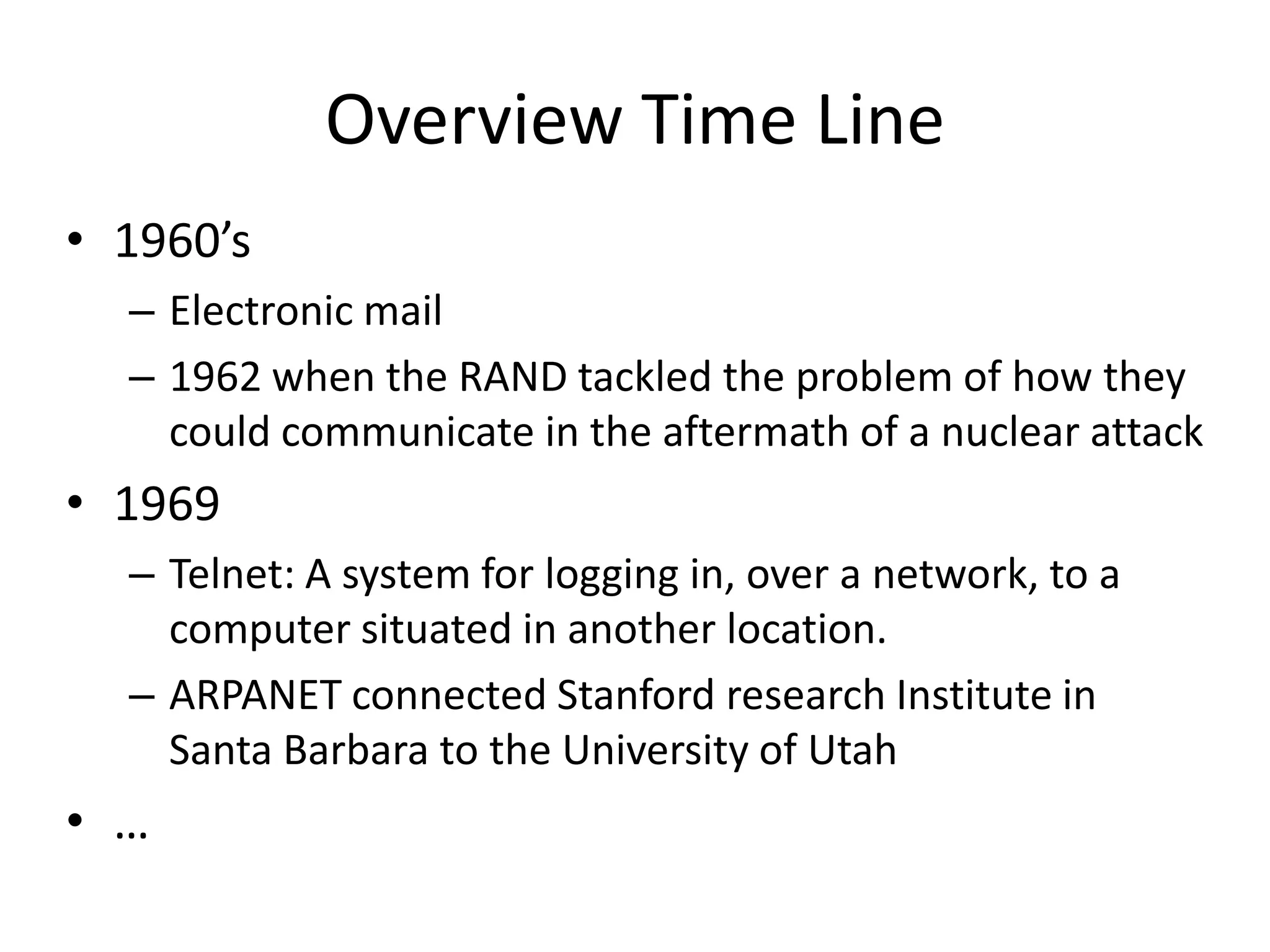 Overview Time Line1960’sElectronic mail1962 when the RAND tackled the problem of how they could communicate in the aftermath of a nuclear attack1969Telnet: A system for logging in, over a network, to a computer situated in another location.ARPANET connected Stanford research Institute in Santa Barbara to the University of Utah…Source: http://www.zakon.org/robert/internet/timeline/  & http://en.wikipedia.org/wiki/Timeline_of_popular_Internet_services 
