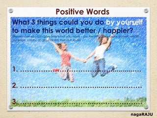 nagaRAJU
Positive Words
What 3 things could you do by yourself
to make this world better / happier?
(Remember you can give only what you have – joy, health, composure, power, wealth,
patience, clarity, anger, hatred, humour, love)
1. …………………………………...........….
2. …………………………….........…………
3. …………………………..…………………
 