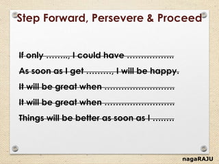 nagaRAJU
Step Forward, Persevere & Proceed
If only …….., I could have ……………..
As soon as I get ………, I will be happy.
It will be great when …………………….
It will be great when …………………….
Things will be better as soon as I ….….
 