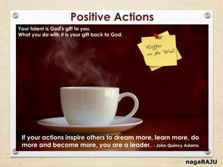 nagaRAJU
Positive Actions
Your talent is God's gift to you.
What you do with it is your gift back to God.
If your actions inspire others to dream more, learn more, do
more and become more, you are a leader. - John Quincy Adams
 