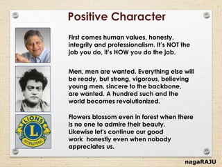 nagaRAJU
Positive Character
Flowers blossom even in forest when there
is no one to admire their beauty.
Likewise let's continue our good
work honestly even when nobody
appreciates us.
First comes human values, honesty,
integrity and professionalism. It’s NOT the
job you do, it’s HOW you do the job.
Men, men are wanted. Everything else will
be ready, but strong, vigorous, believing
young men, sincere to the backbone,
are wanted. A hundred such and the
world becomes revolutionized.
 