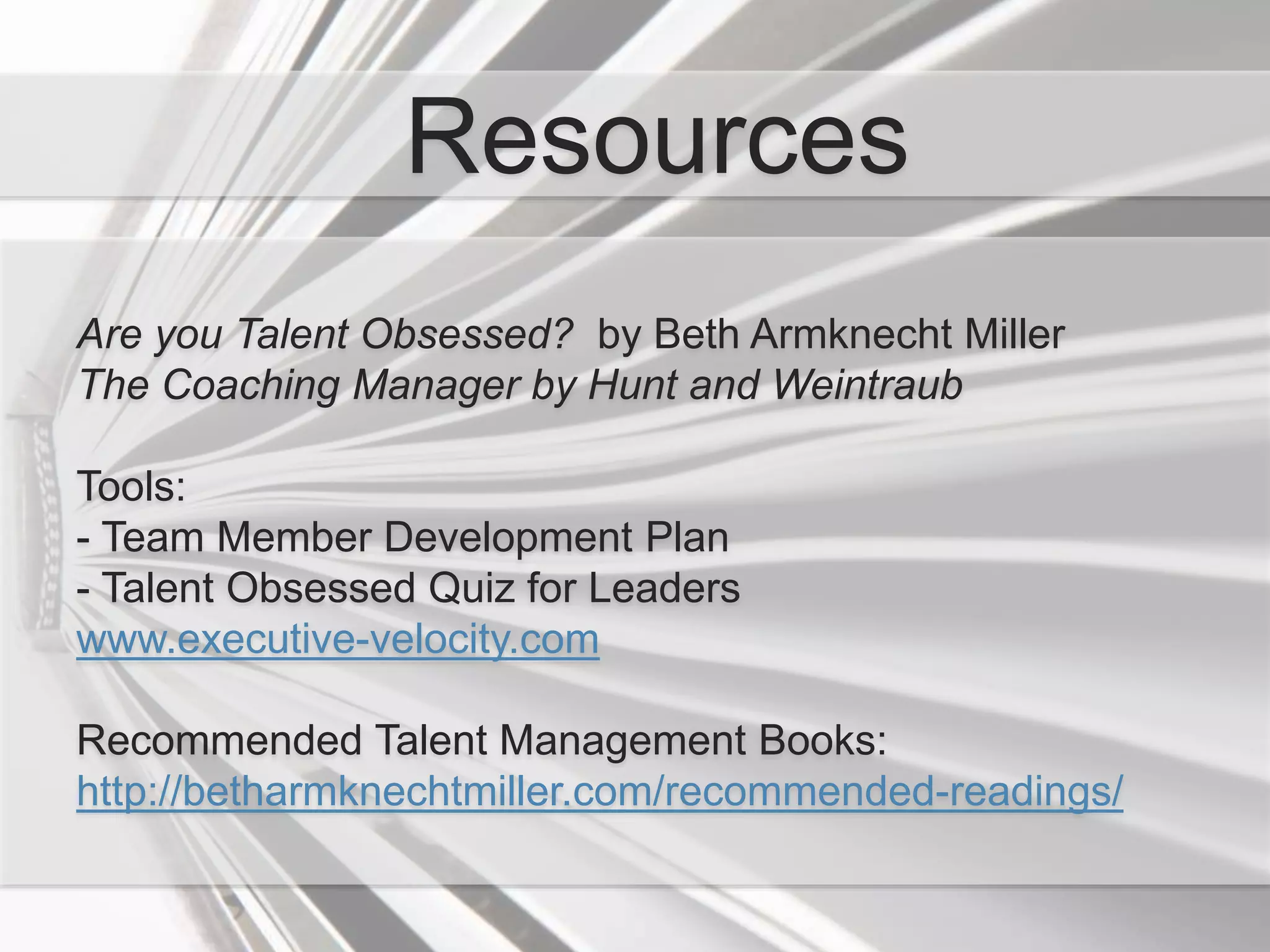 Resources
Are you Talent Obsessed? by Beth Armknecht Miller
The Coaching Manager by Hunt and Weintraub
Tools:
- Team Member Development Plan
- Talent Obsessed Quiz for Leaders
www.executive-velocity.com
Recommended Talent Management Books:
http://betharmknechtmiller.com/recommended-readings/
 