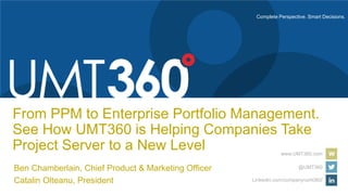 Complete Perspective. Smart Decisions.
www.UMT360.com
@UMT360
LinkedIn.com/company/umt360/
From PPM to Enterprise Portfolio Management.
See How UMT360 is Helping Companies Take
Project Server to a New Level
Ben Chamberlain, Chief Product & Marketing Officer
Catalin Olteanu, President
 