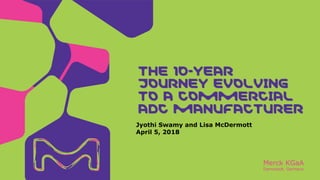 Merck KGaA
Darmstadt, Germany
Jyothi Swamy and Lisa McDermott
April 5, 2018
THE 10-YEAR
JOURNEY EVOLVING
TO A COMMERCIAL
ADC MANUFACTURER
 