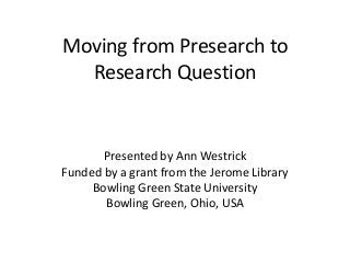 Moving from Presearch to
Research Question
Presented by Ann Westrick
Funded by a grant from the Jerome Library
Bowling Green State University
Bowling Green, Ohio, USA
 
