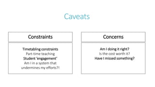 Caveats
Constraints Concerns
Timetabling constraints
Part-time teaching
Student ‘engagement’
Am I in a system that
undermines my efforts?!
Am I doing it right?
Is the cost worth it?
Have I missed something?
 