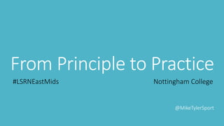 From Principle to Practice
#LSRNEastMids Nottingham College
@MikeTylerSport
 