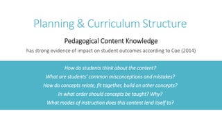 Planning & Curriculum Structure
Pedagogical Content Knowledge
has strong evidence of impact on student outcomes according to Coe (2014)
How do students think about the content?
What are students’ common misconceptions and mistakes?
How do concepts relate, fit together, build on other concepts?
In what order should concepts be taught? Why?
What modes of instruction does this content lend itself to?
 