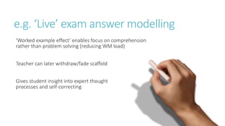 e.g. ‘Live’ exam answer modelling
‘Worked example effect’ enables focus on comprehension
rather than problem solving (reducing WM load)
Teacher can later withdraw/fade scaffold
Gives student insight into expert thought
processes and self-correcting
 