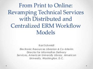 From Print to Online:
Revamping Technical Services
with Distributed and
Centralized ERM Workflow
Models
Kari Schmidt
Electronic Resources Librarian & Co-Interim
Director for Information Delivery
Services, American University Library, American
University, Washington, D.C.
 