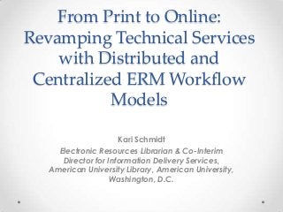 From Print to Online:
Revamping Technical Services
with Distributed and
Centralized ERM Workflow
Models
Kari Schmidt
Electronic Resources Librarian & Co-Interim
Director for Information Delivery Services,
American University Library, American University,
Washington, D.C.
 