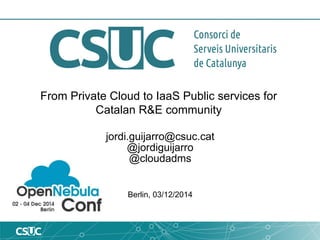 From Private Cloud to IaaS Public services for 
Catalan R&E community 
jordi.guijarro@csuc.cat 
@jordiguijarro 
@cloudadms 
Berlin, 03/12/2014 
 