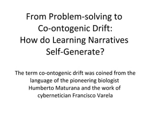 From Problem-solving to  Co-ontogenic Drift: How do Learning Narratives  Self-Generate? The term co-ontogenic drift was coined from the language of the pioneering biologist  Humberto Maturana and the work of  cybernetician Francisco Varela 